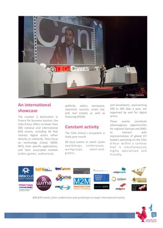 11
An international
showcase
The number 2 destination in
France for business tourism, the
Côte d’Azur offers no fewer than
400 national and international
B2B events, including 40 that
interest digital actors either
directly or indirectly. They focus
on technology (cloud, M2M,
NFC), their specific applications,
and their associated markets
(video games, audiovisual,
publicity, optics, aerospace,
cleantech, tourism, smart city,
and real estate) as well as
financing (IPEM).
Constant activity
The Côte d’Azur’s ecosystem is
lively year-round:
40 local events or event cycles
(workshops, conferences,
workgroups, meet-and-
greets,
and breakfasts), representing
200 to 300 days a year, are
organized by and for digital
actors.
These events constitute
advantageous opportunities
for regional startups and SMEs
to interact with
representatives of global ICT
leaders operating on the Côte
d’Azur within a context
that is simultaneously
highly specialized and
friendly.
400 B2B events, from conferences and workshops to major international events.
© TEDx Cannes
 