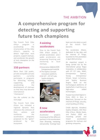 13
THE AMBITION
A comprehensive program for
detecting and supporting
future tech champions
The French Tech Côte
d'Azur program is
accelerating the
structuration of the Côte
d'Azur’s capacity to
detect high-value tech
projects, support startups,
and accelerate the growth
of tech champions on the
Côte d’Azur.
150 partners
More than 150 public,
private and public-private
partners currently
participate in programs
for detecting, hosting,
supporting, and
accelerating the
development of startups
so that they may become
international
“champions”.
See the scheme on the
next page
The French Tech Côte
d’Azur has initiated a
regional dynamic that
enhances the cohesion of
their actions and
reinforces the
acceleration programs
proposed to the “gems”
produced by this
ecosystem.
4 existing
accelerators
Prior to the French Tech
Côte d'Azur project, 2
private accelerators and 2
public accelerators are
proposing financing and
mentoring to local
startups.
# Association BA06 & FCPR
Entrepreneurial Funds 06
# The Sophia Concept
innovation platform,
# KIC ICT – EIT ICT Labs
Sophia Antipolis,
# Paillon 2020.
8 new
accelerators
Accelerator projects
involving all of the different
partners in the acceleration
chain (financing, mentoring,
and possibly hosting) have
been put into place as part
of the French Tech
dynamic.
The accelerator Allianz,
dedicated to big data and
the Internet of Things,
launched its first promotion
in April 2015 (cf infra).
An important project is
being carried out by the
international group Regus
Innovation, in collaboration
with EIT ICT Labs, INNO,
Entrepreneur Avenue,
Young Entrepreneur
School, Smart in-Factory,
and Sophia Business
Angels. Built on the
technological platforms of
SophiaTech, it will focus on
high-value added
technologies.
Huawei launched Digital in-
Pulse 2015 in Nice in
May/June, focused on the
Internet of Things, security,
smart building (cf infra).
Crédit Agricole, Amadeus
Sophia Antipolis, CEEI Nice
Côte d’Azur, Media Deals,
and Paillon 2020 are
mounting private and
mixed acceleration
programs for startups and
growing companies.
© CG06 / Veran
 