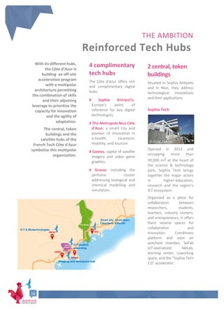 16
THE AMBITION
Reinforced Tech Hubs
With its different hubs,
the Côte d’Azur is
building an off-site
acceleration program
with a multipolar
architecture permitting
the combination of skills
and their adjoining
leverage to prioritize the
capacity for innovation
and the agility of
adaptation.
The central, token
buildings and the
satellite hubs of the
French Tech Côte d'Azur
symbolize this multipolar
organization.
4 complimentary
tech hubs
The Côte d’Azur offers rich
and complimentary digital
hubs:
# Sophia Antipolis,
Europe’s point of
reference for key digital
technologies.
# The Metropole Nice Côte
d’Azur, a smart city and
pioneer of innovation in
e-health, cleantech,
mobility, and tourism
# Cannes, capital of satellite
imagery and video game
graphics.
# Grasse, including the
perfume cluster
addressing biological and
chemical modelling and
simulation.
2 central, token
buildings
Situated in Sophia Antipolis
and in Nice, they address
technological innovations
and their applications.
Sophia Tech
Opened in 2012 and
occupying more than
39,000 m2 at the heart of
the science & technology
park, Sophia Tech brings
together the major actors
in higher-education,
research and the region’s
ICT ecosystem.
Organized as a place for
collaboration between
researchers, students,
teachers, industry clusters,
and entrepreneurs, it offers
them several spaces for
collaboration and
innovation: Com4Innov
platform and soon an
anechoid chamber, SoFab
IoT-specialized fabLab,
learning center, coworking
space, and the “Sophia Tech
2.0” accelerator.
© CG06 / Veran
 