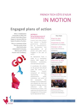 18
FRENCH TECH CÔTE D’AZUR
IN MOTION
Engaged plans of action
After a mobilization
crescendo in 2014, the
French Tech Côte d’Azur
began in January 2015 to
layout its plans of action.
This is a summary of the
five key areas of the
short-term plan
elaborated in January,
2015 as part of the
French Tech candidacy.
[ACTION 1]
Set up the governance of
French Tech Côte d’Azur
French Tech Côte d’Azur
has chosen a flexible
governance structure,
led by entrepreneurs,
that guarantees the
representation of all
private and public actors
engaged in the plan of
action .
An Operational Team is
made of 4 committees
(Events, SME support &
facilitation, acceleration,
and international action).
It coordinates the actions
on the ground and abroad
under the control of a
Strategic Council,
composed of members
representing the
entrepreneurs, public
institutions, and actors of
the ecosystem. The
Strategic Council elaborates
and validates the short and
long-term strategy, ensures
coherence and the
involvement of actors, and
supervises the direction and
management of the project
by the Operational Team.
Key steps
# April 14, 2014
Launch meeting
# September 13, 2014
Submission of candidacy
# October 3, 2014 :
Visit of the ministerial
delegation.
# December 19, 2014
Submission of final
application file.
# March 13, 2015 :
Kick Off French Tech Côte
d’Azur Entrepreneurs
# June 25, 2015 :
Announcement of the
award and celebrations .
17
 