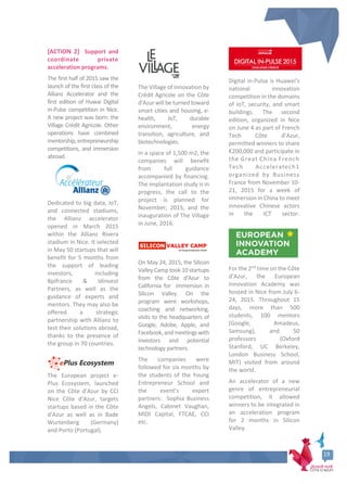 [ACTION 2] Support and
coordinate private
acceleration programs.
The first half of 2015 saw the
launch of the first class of the
Allianz Accelerator and the
first edition of Huwai Digital
in-Pulse competition in Nice.
A new project was born: the
Village Crédit Agricole. Other
operations have combined
mentorship,entrepreneurship
competitions, and immersion
abroad.
Dedicated to big data, IoT,
and connected stadiums,
the Allianz accelerator
opened in March 2015
within the Allianz Rivera
stadium in Nice. It selected
in May 50 startups that will
benefit for 5 months from
the support of leading
investors, including
Bpifrance & Idinvest
Partners, as well as the
guidance of experts and
mentors. They may also be
offered a strategic
partnership with Allianz to
test their solutions abroad,
thanks to the presence of
the group in 70 countries.
The European project e-
Plus Ecosystem, launched
on the Côte d’Azur by CCI
Nice Côte d'Azur, targets
startups based in the Côte
d'Azur as well as in Bade
Wurtenberg (Germany)
and Porto (Portugal).
The Village of Innovation by
Crédit Agricole on the Côte
d’Azur will be turned toward
smart cities and housing, e-
health, IoT, durable
environment, energy
transition, agriculture, and
biotechnologies.
In a space of 1,500 m2, the
companies will benefit
from full guidance
accompanied by financing.
The implantation study is in
progress, the call to the
project is planned for
November, 2015, and the
inauguration of The Village
in June, 2016.
On May 24, 2015, the Silicon
Valley Camp took 10 startups
from the Côte d'Azur to
California for immersion in
Silicon Valley. On the
program were workshops,
coaching and networking,
visits to the headquarters of
Google, Adobe, Apple, and
Facebook,andmeetingswith
investors and potential
technology partners.
The companies were
followed for six months by
the students of the Young
Entrepreneur School and
the event’s expert
partners: Sophia Business
Angels, Cabinet Vaughan,
MIDI Capital, FTCAE, CCI
etc.
Digital in-Pulse is Huawei’s
national innovation
competition in the domains
of IoT, security, and smart
buildings. The second
edition, organized in Nice
on June 4 as part of French
Tech Côte d’Azur,
permitted winners to share
€200,000 and participate in
the Great China French
Tech Acceleratech1
organized by Business
France from November 10-
21, 2015 for a week of
immersion in China to meet
innovative Chinese actors
in the ICT sector.
For the 2nd
time on the Côte
d’Azur, the European
Innovation Academy was
hosted in Nice from July 6-
24, 2015. Throughout 15
days, more than 500
students, 100 mentors
(Google, Amadeus,
Samsung), and 50
professors (Oxford
Stanford, UC Berkeley,
London Business School,
MIT) visited from around
the world.
An accelerator of a new
genre of entrepreneurial
competition, it allowed
winners to be integrated in
an acceleration program
for 2 months in Silicon
Valley.
19
19
 