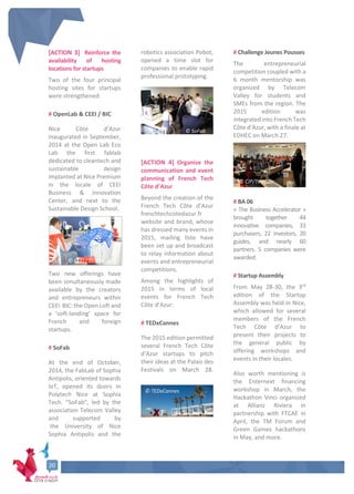 [ACTION 3] Reinforce the
availability of hosting
locations for startups
Two of the four principal
hosting sites for startups
were strengthened:
# OpenLab & CEEI / BIC
Nice Côte d’Azur
inaugurated in September,
2014 at the Open Lab Eco
Lab the first fablab
dedicated to cleantech and
sustainable design
implanted at Nice Premium
in the locale of CEEI
Business & Innovation
Center, and next to the
Sustainable Design School.
Two new offerings have
been simultaneously made
available by the creators
and entrepreneurs within
CEEI BIC: the Open Loft and
a ‘soft-landing’ space for
French and foreign
startups.
# SoFab
At the end of October,
2014, the FabLab of Sophia
Antipolis, oriented towards
IoT, opened its doors in
Polytech Nice at Sophia
Tech. “SoFab”, led by the
association Telecom Valley
and supported by
the University of Nice
Sophia Antipolis and the
robotics association Pobot,
opened a time slot for
companies to enable rapid
professional prototyping.
[ACTION 4] Organize the
communication and event
planning of French Tech
Côte d’Azur
Beyond the creation of the
French Tech Côte d’Azur
frenchtechcotedazur.fr
website and brand, whose
has dressed many events in
2015, mailing liste have
been set up and broadcast
to relay information about
events and entrepreneurial
competitions.
Among the highlights of
2015 in terms of local
events for French Tech
Côte d’Azur:
# TEDxCannes
The 2015 edition permitted
several French Tech Côte
d’Azur startups to pitch
their ideas at the Palais des
Festivals on March 28.
# Challenge Jeunes Pousses
The entrepreneurial
competition coupled with a
6 month mentorship was
organized by Telecom
Valley for students and
SMEs from the region. The
2015 edition was
integrated into French Tech
Côte d’Azur, with a finale at
EDHEC on March 27.
# BA 06
« The Business Accelerator »
brought together 44
innovative companies, 33
purchasers, 22 investors, 20
guides, and nearly 60
partners. 5 companies were
awarded.
# Startup Assembly
From May 28-30, the 3rd
edition of the Startup
Assembly was held in Nice,
which allowed for several
members of the French
Tech Côte d’Azur to
present their projects to
the general public by
offering workshops and
events in their locales.
Also worth mentioning is
the Enternext financing
workshop in March, the
Hackathon Vinci organized
at Allianz Riviera in
partnership with FTCAE in
April, the TM Forum and
Green Games hackathons
in May, and more.
© TEDxCannes
© CJP/Telecom
Valley
© CEEI / Ecolab
© SoFab
20
20
20
 