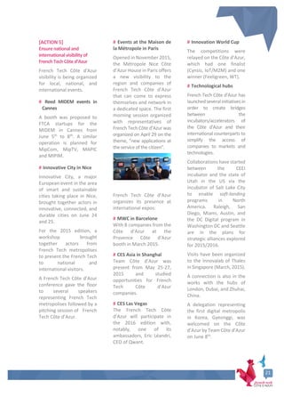 [ACTION 5]
Ensure national and
international visibilityof
French Tech Côte d’Azur
French Tech Côte d'Azur
visibility is being organized
for local, national, and
international events.
# Reed MIDEM events in
Cannes
A booth was proposed to
FTCA startups for the
MIDEM in Cannes from
June 5th
to 8th
. A similar
operation is planned for
MipCom, MipTV, MAPIC
and MIPIM.
# Innovative City in Nice
Innovative City, a major
European event in the area
of smart and sustainable
cities taking place in Nice,
brought together actors in
innovative, connected, and
durable cities on June 24
and 25.
For the 2015 edition, a
workshop brought
together actors from
French Tech metropolises
to present the French Tech
to national and
international visitors.
A French Tech Côte d’Azur
conference gave the floor
to several speakers
representing French Tech
metropolises followed by a
pitching session of French
Tech Côte d’Azur.
# Events at the Maison de
la Métropole in Paris
Opened in November 2015,
the Métropole Nice Côte
d’Azur House in Paris offers
a new visibility to the
region and companies of
French Tech Côte d’Azur
that can come to express
themselves and network in
a dedicated space. The first
morning session organized
with representatives of
French Tech Côte d’Azur was
organized on April 29 on the
theme, “new applications at
the service of the citizen”.
French Tech Côte d’Azur
organizes its presence at
international expos:
# MWC in Barcelone
With 8 companies from the
Côte d’Azur at the
Provence Côte d'Azur
booth in March 2015.
# CES Asia in Shanghaï
Team Côte d’Azur was
present from May 25-27,
2015 and studied
opportunities for French
Tech Côte d’Azur
companies.
# CES Las Vegas
The French Tech Côte
d’Azur will participate in
the 2016 edition with,
notably, one of its
ambassadors, Eric Léandri,
CEO of Qwant.
# Innovation World Cup
The competitions were
relayed on the Côte d’Azur,
which had one finalist
(Cynsis, IoT/M2M) and one
winner (Feeligreen, WT).
# Technological hubs
French Tech Côte d’Azur has
launchedseveralinitiatives in
order to create bridges
between the
incubators/accelerators of
the Côte d'Azur and their
international counterparts to
simplify the access of
companies to markets and
technologies.
Collaborations have started
between the CEEI
incubator and the state of
Utah in the US via the
incubator of Salt Lake City
to enable soft-landing
programs in North
America. Raleigh, San
Diego, Miami, Austin, and
the DC Digital program in
Washington DC and Seattle
are in the plans for
strategic alliances explored
for 2015/2016.
Visits have been organized
to the Innovalab of Thales
in Singapore (March, 2015).
A connection is also in the
works with the hubs of
London, Dubai, and Zhuhai,
China.
A delegation representing
the first digital metropolis
in Korea, Gyeonggi, was
welcomed on the Côte
d’Azur by Team Côte d’Azur
on June 8th
.
21
21
 