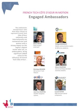 Dossier de Presse - French Tech Côte d’Azur
6
24
FRENCH TECH CÔTE D’AZUR IN MOTION
Engaged Ambassadors
The emblematic
entrepreneurs who
have been chosen to
represent French Tech
Côte d’Azur
nationally and
internationally are
renowned men and
women with a
strong impact on the
region’s digital
sector who can, as
ambassadors, bring
significant added
value to the
influence of French
Tech Côte d'Azur .
Olivier BECHU
Clean energy /
smart grid
Philippe BESSAGUET
Mobile communications routers
& SIM server platforms
Véronique BOURON
SSII services IT and
Telecom
Olivier COURTADE
Internet of things and silver
economy solutions
Jean-Yves COURTOIS
Satellite navigation
systems
Laurent COYON
High-precision optical
components
 