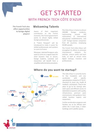 GET STARTED
WITH FRENCH TECH CÔTE D'AZUR
The Côte d’Azur is currently home
to five incubators and one
accelerator with specific
specializations related to ICT & IoT,
cleantech & smart city, health &
medtech, and biotech. They’re the
place to go to for startups who
want quick and efficient access to
dedicated ecosystems with quality
infrastructure, premium work
environments and guidance from
skilled business experts and
researchers.
Further acceleration programs and
facilities are to be offered soon
within the 4 tech hubs, 2 token
buildings and 6 satellite spaces.
.
26
Where do you want to startup?
Welcoming Talents
Aware of their important
contribution to the French
economy, the French government
wants to attract highly skilled
foreign professionals.
A “Talent Passport” will be
introduced to make it easier for
skilled professionals and workers
to come to France.
Moreover, talented foreigners who
want to come on a regular basis for
short business trips or leisure,
foreign students, scientists and
researchers will benefit from a
simplified administrative procedure.
The Côte d'Azur is home to almost
100,000 foreign residents,
representing around 160
nationalities, 21 international
educational establishments, and
1,247 foreign-owned companies
from 60 countries, employing
30,885 people.
The French Tech Côte d'Azur will
strengthen its efforts to promote
international relations for
startups, science parks and tech
hubs, as well as attract more
digital startups, investors and
professionals.
The French Tech also
offers opportunities
to foreign digital
players!
26
 