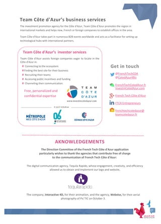 6
Team Côte d'Azur’s investor services
Team Côte d’Azur assists foreign companies eager to locate in the
Côte d'Azur in:
# Connecting to the ecosystem
# Finding the best site for their business
# Recruiting their teams
# Accessing public incentives and funding
# Channeling their communication.
Free, personalized and
confidential expertise
A joint initiative
The Direction Committee of the French Tech Côte d'Azur application
particularly wishes to thank the agencies that contribute free of charge
to the communication of French Tech Côte d’Azur:
The digital communication agency, Tequila Rapido, whose engagement, creativity, and efficiency
allowed us to obtain and implement our logo and website,
The company, Interactive 4D, for their animation, and the agency, Webelse, for their aerial
photography of Pic’TIC on October 3.
27
The investment promotion agency for the Côte d’Azur, Team Côte d’Azur promotes the region in
international markets and helps new, French or foreign companies to establish offices in the area.
Team Côte d'Azur takes part in numerous B2B events worldwide and acts as a facilitator for setting up
technological hubs with international partners.
Get in touch
@FrenchTechCDA
@CotedAzur4Biz
FrenchTechCotedAzur.fr
InvestinCotedAzur.com
French Tech Côte d'Azur
FTCA Entrepreneurs
frenchtechcotedazur@
teamcotedazur.fr
AKNOWLEDGEMENTS
Team Côte d'Azur’s business services
27
 