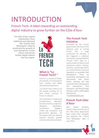 5
INTRODUCTION
French Tech: A label rewarding an outstanding
digital industry to grow further on the Côte d'Azur
The Côte d’Azur digital
stakeholders have
mobilized and obtained
the “French Tech
Metropolis” label to
accelerate the growth of
tech champions in Côte
d'Azur and attract
further digital talents
into the region.
What is “La
French Tech? “
France is a country of talent,
of inventors. It is fortunate to
have creative and highly
educated entrepreneurs.
“La French Tech” refers to all
the people working for or
with French startups, in
France or abroad.
This ecosystem is made up of
entrepreneurs, obviously,
but also investors, engineers,
designers, developers,
associations, bloggers,
media, big companies, and
government agencies… All
the players who are working
towards startups’ growth
and international promotion.
The French Tech
initiative
Launched by the French
government, the French Tech
initiative aims at turning
France into a large
accelerator for startups. It
has triggered a collective
momentum and awarded the
“French Tech” label to a
small number of vibrant local
ecosystems where startups,
investors, and foreign talents
can easily find the necessary
ingredients to accelerate their
development. These are
outstanding metropolises and
international hubs where
further initiatives will help
successfulFrenchstartupsgrow
into international ‘tech
champions’, and attract foreign
startups as well as skilled digital
professionals.
> en.lafrenchtech.com
French Tech Côte
d'Azur
Nice, Sophia Antipolis,
Cannes, Grasse and the rest of
the Côte d'Azur department
have united their strengths
and obtained the “French
Tech Metropolis” label in
June, 2015.
 