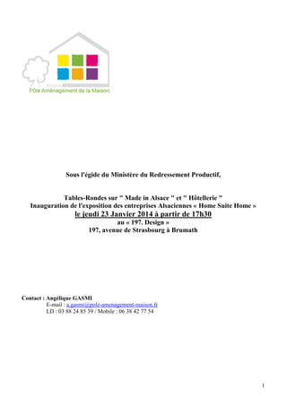 1
Sous l'égide du Ministère du Redressement Productif,
Tables-Rondes sur " Made in Alsace " et " Hôtellerie "
Inauguration de l'exposition des entreprises Alsaciennes « Home Suite Home »
le jeudi 23 Janvier 2014 à partir de 17h30
au « 197. Design »
197, avenue de Strasbourg à Brumath
Contact : Angélique GASMI
E-mail : a.gasmi@pole-amenagement-maison.fr
LD : 03 88 24 85 39 / Mobile : 06 38 42 77 54
 