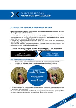 3 6
DISPOSITIF RÉGIONAL
IMMERSION EMPLOI JEUNE
Un dispositif au cœur des problématiques d’emploi .
Le chômage des jeunes est une problématique sociétale qui nécessite des mesures concrète
et un engagement de tous les acteurs.
Attentive à la situation des jeunes, singulièrement de 16 à 35 ans, la collectivité régionale de
Martinique entend par le « dispositif Immersion Emploi Jeune » favoriser leur accès au monde
du travail tout en soutenant l’effort des entreprises locales.
C’est près d’un million trois d’euros, qui sera alloué, sous forme d’aide, aux entrepreneurs
ayant émargé au dispositif.
Fort du succès des deux années précédentes, la Région Martinique reconduit pour la 3ème
édition le dispositif "Immersion Emploi Jeune".
Outil d’aide à l’entreprise et d’aide à l’emploi des 16–35 ans, le dispositif
s’étend cette année, sur deux périodes :
Pour être éligibles, les entreprises doivent :
•	 Recruter sous forme d’emplois saisonniers ou de remplacement pour congés,
•	 Conclure un contrat de travail à durée déterminée (temps plein ou partiel).
L’accès au dispositif est conditionné à la signature d’une convention quadripartite préalable
à l’embauche du jeune éligible.
Un processus de facilitation de la relation de travail jeune-entreprise est mis en œuvre dans
le cadre d’une visite de terrain en cours de contrat : «1/2 journée civisme».
du 1er
Juin
au 30 Septembre 2013
du 1er
Décembre
au 31 Janvier 2014
DURÉE DU
CONTRAT DE TRAVAIL
Maximum 15 Jours
(70 heures)
Maximum 2 Mois
(303 heures)
 