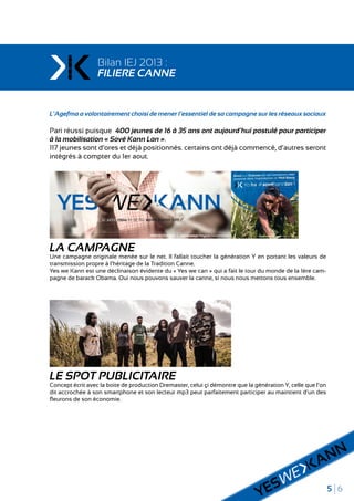 5 6
Bilan IEJ 2013 :
FILIERE CANNE
L’Agefma a volontairement choisi de mener l’essentiel de sa campagne sur les réseaux sociaux
Pari réussi puisque 400 jeunes de 16 à 35 ans ont aujourd’hui postulé pour participer
à la mobilisation « Sové Kann Lan ».
117 jeunes sont d’ores et déjà positionnés. certains ont déjà commencé, d’autres seront
intégrés à compter du 1er aout.
LA CAMPAGNE
Une campagne originale menée sur le net. Il fallait toucher la génération Y en portant les valeurs de
transmission propre à l’héritage de la Tradition Canne.
Yes we Kann est une déclinaison évidente du « Yes we can » qui a fait le tour du monde de la 1ère cam-
pagne de barack Obama. Oui nous pouvons sauver la canne, si nous nous mettons tous ensemble.
LE SPOT PUBLICITAIRE
Concept écrit avec la boite de production Dremaster, celui çi démontre que la génération Y, celle que l’on
dit accrochée à son smartphone et son lecteur mp3 peut parfaitement participer au maintient d’un des
fleurons de son économie.
 