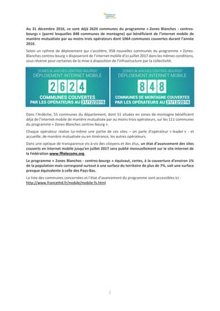 2
Au 31 décembre 2016, ce sont déjà 2624 communes du programme « Zones Blanches - centres-
bourgs » (parmi lesquelles 848 communes de montagne) qui bénéficient de l’internet mobile de
manière mutualisée par au moins trois opérateurs dont 1064 communes couvertes durant l’année
2016.
Selon un rythme de déploiement qui s’accélère, 958 nouvelles communes du programme « Zones-
Blanches centres-bourg » disposeront de l’internet mobile d’ici juillet 2017 dans les mêmes conditions,
sous réserve pour certaines de la mise à disposition de l’infrastructure par la collectivité.
Dans l’Ardèche, 55 communes du département, dont 51 situées en zones de montagne bénéficient
déjà de l’internet mobile de manière mutualisée par au moins trois opérateurs, sur les 111 communes
du programme « Zones-Blanches centres-bourg ».
Chaque opérateur réalise lui-même une partie de ces sites – on parle d’opérateur « leader » - et
accueille, de manière mutualisée ou en itinérance, les autres opérateurs.
Dans une optique de transparence vis-à-vis des citoyens et des élus, un état d’avancement des sites
couverts en internet mobile jusqu’en juillet 2017 sera publié mensuellement sur le site internet de
la Fédération www.fftelecoms.org.
Le programme « Zones Blanches - centres-bourgs » équivaut, certes, à la couverture d’environ 1%
de la population mais correspond surtout à une surface du territoire de plus de 7%, soit une surface
presque équivalente à celle des Pays-Bas.
La liste des communes concernées et l’état d’avancement du programme sont accessibles ici :
http://www.francethd.fr/mobile/mobile-fs.html
 