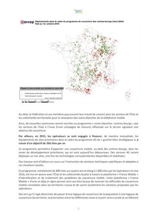 3
Au-delà, la Fédération et ses membres poursuivent leur travail de concert avec les services de l’État et
les collectivités territoriales pour la résorption des zones blanches de la téléphonie mobile.
Ainsi, de nouvelles communes seront inscrites au programme « zones blanches -centres-bourgs » par
les services de l’Etat à l’issue d’une campagne de mesures effectuée sur le terrain signalant une
absence de couverture.
Par ailleurs, en 2015, les opérateurs se sont engagés à financer, de manière mutualisée, les
équipements de sites prioritaires dans le cadre du programme dit du « guichet Sites stratégiques », à
raison d’un objectif de 260 sites par an.
Ce programme permettra d’apporter une couverture mobile, au-delà des centres-bourgs, dans les
zones de développement prioritaires, qui en sont aujourd’hui dépourvues. Des services 4G seront
déployés sur ces sites, une fois les technologies correspondantes disponibles et stabilisées.
Des travaux sont d’ailleurs en cours sur l’instruction de solutions techniques spécifiques et adaptées à
ces situations locales.
Ce programme, initialement de 800 sites sur quatre ans et élargi à 1300 sites par les opérateurs en mai
2016, est mis en œuvre avec l’État et les collectivités locales à travers la plateforme « France Mobile »
d’identification et de traitement des problèmes de couverture mobile. Cette plateforme « France
Mobile » d’ores et déjà en ligne permet ainsi aux élus locaux de recenser les difficultés de couverture
mobile constatées dans les territoires ruraux et de suivre localement les solutions proposées par les
opérateurs.
Dès lors qu’il s’agit désormais de passer d’une logique de couverture de la population à une logique de
couverture du territoire, la priorisation entre les différentes zones à couvrir sera cruciale et un élément
 