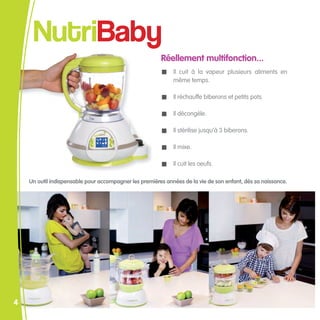 NutriBaby
                                                        Réellement multifonction...
                                                             Il cuit à la vapeur plusieurs aliments en
                                                             même temps.

                                                             Il réchauffe biberons et petits pots.

                                                             Il décongèle.

                                                             Il stérilise jusqu’à 3 biberons.

                                                             Il mixe.

                                                             Il cuit les oeufs.

    Un outil indispensable pour accompagner les premières années de la vie de son enfant, dès sa naissance.




4
 