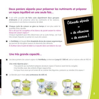 Deux paniers séparés pour préserver les nutriments et préparer
un repas équilibré en une seule fois...
Il est enfin possible de faire cuire séparément deux groupes

                                                                                 ents séparés
d’aliments et de préserver ainsi les nutriments et les saveurs,
nécessaires à une bonne croissance de bébé.
                                                                             Alim
Chaque cycle de cuisson se gère au temps et non plus selon la
quantité d’eau ajoutée.
                                                                                    =
                                                                                           es
                                                                              + de vitamin
Qui a dit que les courgettes et les blancs de poulet avaient le même
temps de cuisson vapeur ?

                                                                                             !
                                                                               + de saveurs
Chaque ingrédient peut être désormais cuit au juste temps, car il est
très simple d’ajouter un panier en cours de cuisson.

Le NutriBaby est équipé d’un réceptacle de jus de cuisson ergonomique
qui permet de récupérer saveurs et vitamines des aliments.
À réutiliser dans le plat de bébé ou à ajouter dans son biberon du soir.



Une très grande capacité...
Les deux paniers de cuisson vapeur du NutriBaby contiennent jusqu’à 1 500 ml, soit un volume utile de 900 ml.

Une vraie réponse pour :
     • les parents qui souhaitent préparer plusieurs repas à l’avance avant de les congeler,
     • les familles avec des enfants d’âges rapprochés,
     • et pour tous ceux qui ont envie de se cuisiner des légumes, poissons ou viandes à la vapeur !

Le blender peut mixer une contenance de 600 ml.




                                                                                                                5
 