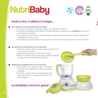 NutriBaby
    Facile à vivre, à utiliser et à ranger...
    Une utilisation à la fois performante et simple :
         • un écran LCD pratique et intuitif pour gérer ses différentes fonctions,
         • des cycles pré-établis pour la fonction chauffe-biberons et petits pots : le NutriBaby calcule tout
            seul le temps de chauffe,
         • une spatule double fonction : elle permet de transvaser les aliments cuits et de saisir facilement le
            réceptable du jus de cuisson,
         • un mixage par simple pression et une ouverture sur le haut du bol pour ajuster au mieux la texture.



    Des petits plus qui facilitent la vie et rassurent :
         • 3 alarmes : fin de cycle, en cas de rupture d’eau et en cas
           de mauvaise connexion,
         • poignées ergonomiques sur le panier vapeur,
         • plateaux amovibles côté cuisson pour moduler la capacité
           de l’appareil en fonction des ses besoins.



    Nettoyage et rangement en un tour de main :
         • le blender et les paniers vapeur s’enlèvent
           facilement et se nettoient sous l’eau en quelques
           secondes,
         • amovible, le pôle cuisson se désolidarise de la
           base vapeur pour un rangement facile dans de
           petits espaces.



    Le NutriBaby a tout d’un grand !

6
 