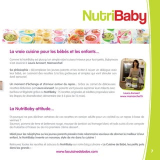 NutriBaby

La vraie cuisine pour les bébés et les enfants...
Comme le NutriBaby est plus qu’un simple robot cuiseur/mixeur pour tout-petits, Babymoov
s’est associé à Laura Annaert, Mamanchef.

Sa philosophie : décomplexer les jeunes parents et les inciter à nouer un dialogue avec
leur bébé, en cuisinant des recettes à la fois goûteuses et simples qui vont stimuler son
éveil sensoriel.

Un moment d’échange et d’amour autour du repas... Grâce au carnet de délicieuses
recettes élaborées par Laura Annaert, les parents vont pouvoir exprimer leurs talents avec
bonheur et légèreté grâce au NutriBaby : 15 recettes originales et inédites proposées selon      Laura Annaert
les étapes de diversification alimentaire (de 4 à plus de 15 mois).                            www.mamanchef.fr



La NutriBaby attitude...
Et pourquoi ne pas décliner certaines de ces recettes en version adulte pour un cocktail ou un repas à base de
verrines ?
Saumon, pomme de terre et betterave rouge, mousse de jambon au fromage blanc et radis suivis d’une compote
de rhubarbe et fraises ou de ma première crème dessert...

Idéal pour les néophytes ou les jeunes parents pressés mais néanmoins soucieux de donner le meilleur à leur
enfant, le NutriBaby invente un nouveau style de vie dans la cuisine !

Retrouvez toutes les recettes et astuces du NutriBaby sur notre blog culinaire « La Cuisine de Bébé, les petits pots
dans les grands » :
                                        www.lacuisinedebebe.com                                                        7
 