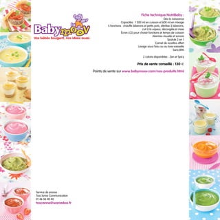 Fiche technique NutriBaby :
                                                                                     Dès la naissance
                                              Capacités : 1 500 ml en cuisson et 600 ml en mixage
                                   5 fonctions : chauffe biberons et petits pots, stérilise 3 biberons,
                                                                cuit à la vapeur, décongèle et mixe
                                              Écran LCD pour choisir fonctions et temps de cuisson
                                                                          Alarmes visuelle et sonore
                                                                                         Spatule 2 en 1
                                                                             Carnet de recettes offert
                                                             Lavage sous l’eau ou au lave-vaisselle
                                                                                              Sans BPA

                                                                  2 coloris disponibles : Zen et Spicy

                                                             Prix de vente conseillé : 130 €

                          Points de vente sur www.babymoov.com/nos-produits.html




Service de presse :
Tosc’Anne Communication
01 46 36 40 40
toscanne@wanadoo.fr
 