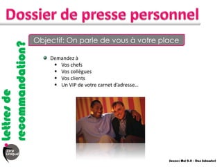 Objectif: On parle de vous à votre place
recommandation?

                      Demandez à
                        Vos chefs
                        Vos collègues
                        Vos clients
                        Un VIP de votre carnet d’adresse…
Lettres de




                                                             Source: Moi 2.0 – Dan Schawbel
 