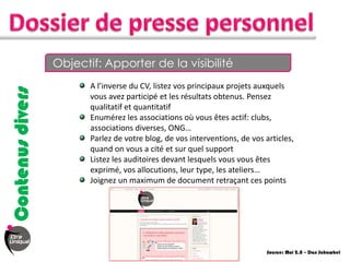 Objectif: Apporter de la visibilité
                         A l’inverse du CV, listez vos principaux projets auxquels
Contenus divers


                         vous avez participé et les résultats obtenus. Pensez
                         qualitatif et quantitatif
                         Enumérez les associations où vous êtes actif: clubs,
                         associations diverses, ONG…
                         Parlez de votre blog, de vos interventions, de vos articles,
                         quand on vous a cité et sur quel support
                         Listez les auditoires devant lesquels vous vous êtes
                         exprimé, vos allocutions, leur type, les ateliers…
                         Joignez un maximum de document retraçant ces points




                                                                             Source: Moi 2.0 – Dan Schawbel
 