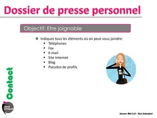 Objectif: Etre joignable
                Indiquez tous les éléments où on peut vous joindre:
                   Téléphones
                   Fax
                   E-mail
                   Site Internet
                   Blog
                   Pseudos de profils
Contact




                                                                 Source: Moi 2.0 – Dan Schawbel
 