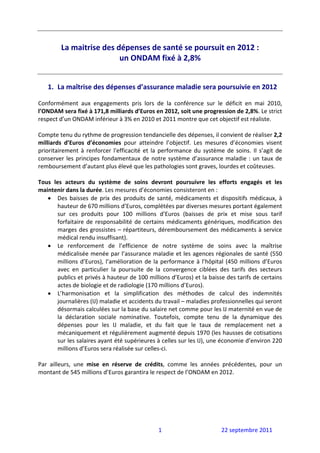  
         La maitrise des dépenses de santé se poursuit en 2012 :  
                          un ONDAM fixé à 2,8% 
                                     
                                                     
    1. La maîtrise des dépenses d’assurance maladie sera poursuivie en 2012 
 
Conformément  aux  engagements  pris  lors  de  la  conférence  sur  le  déficit  en  mai  2010, 
l’ONDAM sera fixé à 171,8 milliards d’Euros en 2012, soit une progression de 2,8%. Le strict 
respect d’un ONDAM inférieur à 3% en 2010 et 2011 montre que cet objectif est réaliste. 
 
Compte tenu du rythme de progression tendancielle des dépenses, il convient de réaliser 2,2 
milliards  d’Euros  d’économies  pour  atteindre  l’objectif.  Les  mesures  d’économies  visent 
prioritairement  à  renforcer  l'efficacité  et  la  performance  du  système  de  soins.  Il  s’agit  de 
conserver  les  principes  fondamentaux  de  notre  système  d’assurance  maladie  :  un  taux  de 
remboursement d’autant plus élevé que les pathologies sont graves, lourdes et coûteuses.  
 
Tous  les  acteurs  du  système  de  soins  devront  poursuivre  les  efforts  engagés  et  les 
maintenir dans la durée. Les mesures d’économies consisteront en : 
    • Des  baisses  de  prix  des  produits  de  santé,  médicaments  et  dispositifs  médicaux,  à 
         hauteur de 670 millions d’Euros, complétées par diverses mesures portant également 
         sur  ces  produits  pour  100  millions  d’Euros  (baisses  de  prix  et  mise  sous  tarif 
         forfaitaire  de  responsabilité  de  certains  médicaments  génériques,  modification  des 
         marges des grossistes – répartiteurs, déremboursement des médicaments à service 
         médical rendu insuffisant). 
    • Le  renforcement  de  l’efficience  de  notre  système  de  soins  avec  la  maîtrise 
         médicalisée menée par l’assurance maladie et les agences régionales de santé (550 
         millions  d’Euros),  l’amélioration  de  la  performance  à  l’hôpital  (450  millions  d’Euros 
         avec  en  particulier  la  poursuite  de  la  convergence  ciblées  des  tarifs  des  secteurs 
         publics et privés à hauteur de 100 millions d’Euros) et la baisse des tarifs de certains 
         actes de biologie et de radiologie (170 millions d’Euros). 
    • L’harmonisation  et  la  simplification  des  méthodes  de  calcul  des  indemnités 
         journalières (IJ) maladie et accidents du travail – maladies professionnelles qui seront 
         désormais calculées sur la base du salaire net comme pour les IJ maternité en vue de 
         la  déclaration  sociale  nominative.  Toutefois,  compte  tenu  de  la  dynamique  des 
         dépenses  pour  les  IJ  maladie,  et  du  fait  que  le  taux  de  remplacement  net  a 
         mécaniquement et régulièrement augmenté depuis 1970 (les hausses de cotisations 
         sur les salaires ayant été supérieures à celles sur les IJ), une économie d’environ 220 
         millions d’Euros sera réalisée sur celles‐ci. 
 
Par  ailleurs,  une  mise  en  réserve  de  crédits,  comme  les  années  précédentes,  pour  un 
montant de 545 millions d’Euros garantira le respect de l’ONDAM en 2012. 
 
 
 




                                                   1                           22 septembre 2011 
 