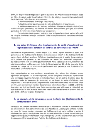  
Enfin, les dix priorités stratégiques de gestion du risque des ARS élaborées et mises en place 
en 2011, devraient porter leurs fruits en 2012. Ces dix priorités concernent principalement 
l’articulation de l’offre de soins, et notamment :  
         ‐ le développement de la chirurgie ambulatoire ;  
         ‐ l’articulation entre la permanence des soins ambulatoires et les urgences ; 
         ‐ la meilleure organisation des plateaux techniques d’imagerie médicale, ainsi qu’une 
autorisation  plus  pertinente,  notamment  en  termes  d’équipements  partagés,  qui  devrait 
permettre de réduire les délais d’attente sur les scanners ; 
         ‐ l’organisation des transports sanitaires pour préparer la sortie du patient afin qu’il 
ne  soit  pas  contraint  d’allonger  son  séjour  faute  de  disponibilité  des  transports  sanitaires 
nécessaires. 
 
 
    2. Les  gains  d’efficience  des  établissements  de  santé  s’appuieront  sur 
       l’optimisation des achats et les contrats de performance de l’ANAP 
 
Les  contrats  de  performance,  conclus  depuis  2010  entre  l’Agence  nationale  d’appui  à  la 
performance des établissements de santé et médicosociaux (ANAP) et des établissements de 
santé, visent à la fois à améliorer l’efficience des établissements, la qualité des prestations 
qu’ils  offrent  aux  patients  et  les  conditions  de  travail  des  personnels  hospitaliers. 
50 établissements sont concernés pour le moment. Ainsi, à St Joseph à Paris, le nombre de 
déprogrammations  au  bloc  par  mois  faute  de  lits  est  passé  de  25  à  0.  La  poursuite  de  la 
montée  en  charge  de  ces  contrats  de  performance  doit  permettre  une  économie  d’un 
montant de 150 millions d’euros. 
 
Une  rationalisation  et  une  meilleure  mutualisation  des  achats  des  hôpitaux  seront 
également entreprises. Les achats hospitaliers, toutes catégories confondues, représentent 
une  enveloppe  moyenne  d’environ  18  milliards  d’Euros  par  an,  soit  le  deuxième  poste  de 
dépenses  après  les  dépenses  de  personnel,  et  sur  lequel  les  gains  d’efficience  sont 
importants. La mise en œuvre du programme de performance des achats hospitaliers, lancé 
en 2011, doit permettre un montant d’économie de 145 millions d’Euros en 2012. Le CHU de 
Grenoble,  qui  était  confronté  à  une  forte  augmentation  des  références,  a  rationalisé  les 
spécifications sur le petit matériel médical en créant une base restreinte de produits pour un 
gain de 10 à 15 % sur ce poste de dépense. 
 
 
    3. La  poursuite  de  la  convergence  entre  les  tarifs  des  établissements  de 
       santé publics et privés 
 
Le rapport des comptes de la santé a montré que la maîtrise des tarifs est le premier facteur 
de ralentissement de la consommation de soins hospitaliers. La campagne tarifaire, réalisée 
en  mars  de  chaque  année,  encourage  les  établissements  de  santé  publics  et  privés  à 
améliorer  leur  productivité  globale  dans  les  activités  identifiées  comme  optimisables  par 
l’agence technique sur l’information hospitalière (ATIH). L’ATIH a parallèlement poursuivi ses 
travaux pour affiner son analyse de l’activité des établissements de santé.  
 


                                                   2                          22 septembre 2011 
 
