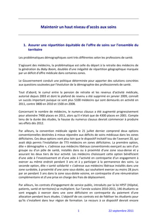  
                   Maintenir un haut niveau d’accès aux soins 
                                         
 
 
    1. Assurer une répartition équitable de l’offre de soins sur l’ensemble du 
       territoire 
 
Les problématiques démographiques sont très différentes selon les professions de santé. 
 
S’agissant des médecins, la problématique est celle du départ à la retraite des médecins de 
la génération du Baby Boom, doublée d’une inégalité de répartition géographique marquée 
par un déficit d’offre médicale dans certaines zones. 
 
Le Gouvernement conduit une politique déterminée pour apporter des solutions concrètes 
aux questions soulevées par l’évolution de la démographie des professionnels de santé.  
 
Tout  d’abord,  le  cumul  entre  la  pension  de  retraite  et  les  revenus  d’activité  médicale, 
autorisé depuis 2003 et dont le plafond de revenu a été supprimé en janvier 2009, connaît 
un succès important puisque ce sont plus 5100 médecins qui sont demeurés en activité en 
2011, contre 3800 en 2010 et 1500 en 2008. 
 
Concernant  le  nombre  de  médecins,  le  numerus  clausus  a  été  augmenté  progressivement 
pour atteindre 7400 places en 2011, alors qu’il n’était que de 4300 places en 2001. Compte 
tenu de la durée des études, la hausse du numerus clausus devrait commencer à produire 
ses effets dès 2012. 
 
Par  ailleurs,  la  convention  médicale  signée  le  21  juillet  dernier  comprend  deux  options 
conventionnelles destinées à mieux répondre aux déficits de soins médicaux dans les zones 
déficitaires. Ces deux options vont plus loin que le dispositif incitatif issu de l’avenant 20, qui 
avait  déjà  permis  l’installation  de  773  médecins  en  zones  déficitaires.  La  première  option, 
dite « démographie », s’adresse aux médecins libéraux conventionnés exerçant au sein d’un 
groupe  ou  d’un  pôle  de  santé,  installés  dans  ou  à  proximité  d’une  zone  sous‐dense  et  y 
assurant  les  deux  tiers  de  leur  activité.  Les  médecins  choisissant  cette  option  bénéficient 
d’une  aide  à  l’investissement  et  d’une  aide  à  l’activité  en  contrepartie  d’un  engagement  à 
exercer  au  même  endroit  pendant  3  ans  et  à  y  participer  à  la  permanence  des  soins.  La 
seconde option, dite « santé solidarité » s’adresse aux médecins libéraux installés dans une 
zone surdotée, à proximité d’une zone sous‐dotée, qui souhaitent exercer au moins 28 jours 
par an pendant 3 ans dans la zone sous‐dotée voisine, en contrepartie d’une rémunération 
complémentaire et d’une prise en charge des frais de déplacement. 
 
Par ailleurs, les contrats d’engagement de service public, introduits par la loi HPST (Hôpital, 
patients, santé et territoires) se multiplient. Sur l’année scolaire 2010‐2011, 146 étudiants se 
sont  engagés  à  exercer  dans  une  zone  déficitaire  en  contrepartie  du  paiement  d’une 
allocation pendant leurs études. L’objectif de ces contrats est de fidéliser les étudiants pour 
qu’ils  s’installent  dans  leur  région  de  formation.  Le  recours  à  ce  dispositif  devrait  encore 


                                                   1                           22 septembre 2011 
 