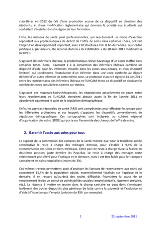 s’accélérer  en  2012  du  fait  d’une  promotion  accrue  de  ce  dispositif  en  direction  des 
étudiants,  et  d’une  modification  réglementaire  qui  donnera  la  priorité  aux  étudiants  qui 
souhaitent s’installer dans la région de leur formation. 
 
Enfin,  les  maisons  de  santé  pluri  professionnelles,  qui  représentent  un  mode  d’exercice 
répondant  aux  problématiques  de  déficit  de  l’offre  de  soins  dans  certaines  zones,  ont  fait 
l’objet d’un développement important, avec 230 structures d’ici la fin de l’année. Leur cadre 
juridique a, par ailleurs, été sécurisé dans la « loi FOURCADE » du 10 août 2011 modifiant la 
loi HPST.  
 
S’agissant des infirmiers libéraux, la problématique relève davantage d’un excès d’offre dans 
certaines  zones.  Ainsi,    l’avenant  1  à  la  convention  des  infirmiers  libéraux  combine  un 
dispositif  d’aide  pour  les  infirmiers  installés  dans  les  zones  sous‐denses,  et  d’un  dispositif 
limitatif,  qui  conditionne  l’installation  d’un  infirmier  dans  une  zone  surdotée  au  départ 
définitif d’un autre infirmier de cette même zone. Le protocole d’accord signé le 24 juin 2011 
entre les représentants des infirmiers libéraux et l’UNCAM étend ce dispositif en doublant le 
nombre de zones considérées comme sur‐dotées.  
 
S’agissant  des  masseurs‐kinésithérapeutes,  les  négociations  actuellement  en  cours  entre 
leurs  représentants  et  l’UNCAM,  devraient  aboutir  avant  la  fin  de  l’année  2011  et 
aborderont également le sujet de la régulation démographique.  
 
Enfin, les agences régionales de santé (ARS) sont compétentes pour effectuer le zonage pour 
les  différentes  professions  et  sur  lesquels  s’appuient  les  dispositifs  conventionnels  de 
régulation  démographique.  Ces  cartographies  sont  intégrées  au  schéma  régional 
d’organisation des soins (SROS) qui porte sur l’ensemble des champs de l’offre de soins. 
 
 
    2. Garantir l’accès aux soins pour tous 
 
Le rapport de la commission des comptes de la santé montre que pour la troisième année 
consécutive  le  reste  à  charge  des  ménages  diminue,  pour  s’établir  à  9,4%  de  la 
consommation des soins et biens médicaux. Cette part de reste à charge place la France en 
deuxième  position,  juste  derrière  les  Pays‐Bas.  Le  reste  à  charge  des  ménages  reste 
relativement plus élevé pour l’optique et le dentaire, mais il est très faible pour le transport 
sanitaire et les soins hospitaliers (moins de 3%).  
 
Ces mêmes travaux permettent aussi d’analyser les facteurs de renoncement aux soins qui 
concernent  15,4%  de  la  population  adulte,  essentiellement  focalisés  sur  l’optique  et  le 
dentaire.  Il  en  ressort  qu’au‐delà  des  seules  difficultés  financières  la  cause  de  ce 
renoncement réside un cumul de vulnérabilités sociales (emploi précaire, logement précaire, 
etc.).  La  réponse  à  mettre  en  œuvre  dans  le  champ  sanitaire  ne  peut  donc  s’envisager 
isolément  des  autres  dispositifs  plus  généraux  de  lutte  contre  la  pauvreté  et  l’exclusion  et 
d’aide à l’insertion par l’emploi (création du RSA  par exemple). 
 




                                                    2                          22 septembre 2011 
 