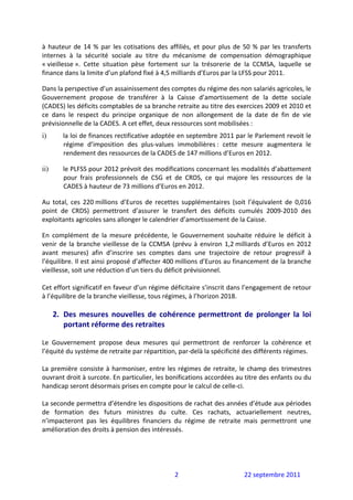 à  hauteur  de  14  %  par  les  cotisations  des  affiliés,  et  pour  plus  de  50  %  par  les  transferts 
internes  à  la  sécurité  sociale  au  titre  du  mécanisme  de  compensation  démographique 
« vieillesse ».  Cette  situation  pèse  fortement  sur  la  trésorerie  de  la  CCMSA,  laquelle  se 
finance dans la limite d’un plafond fixé à 4,5 milliards d’Euros par la LFSS pour 2011. 

Dans la perspective d’un assainissement des comptes du régime des non salariés agricoles, le 
Gouvernement  propose  de  transférer  à  la  Caisse  d’amortissement  de  la  dette  sociale 
(CADES) les déficits comptables de sa branche retraite au titre des exercices 2009 et 2010 et 
ce  dans  le  respect  du  principe  organique  de  non  allongement  de  la  date  de  fin  de  vie 
prévisionnelle de la CADES. A cet effet, deux ressources sont mobilisées : 
i)       la loi de finances rectificative adoptée en septembre 2011 par le Parlement revoit le 
         régime  d’imposition  des  plus‐values  immobilières :  cette  mesure  augmentera  le 
         rendement des ressources de la CADES de 147 millions d’Euros en 2012.  

ii)      le PLFSS pour 2012 prévoit des modifications concernant les modalités d’abattement 
         pour  frais  professionnels  de  CSG  et  de  CRDS,  ce  qui  majore  les  ressources  de  la 
         CADES à hauteur de 73 millions d’Euros en 2012. 

Au  total,  ces  220 millions  d’Euros  de  recettes  supplémentaires  (soit  l’équivalent  de  0,016 
point  de  CRDS)  permettront  d’assurer  le  transfert  des  déficits  cumulés  2009‐2010  des 
exploitants agricoles sans allonger le calendrier d’amortissement de la Caisse. 

En  complément  de  la  mesure  précédente,  le  Gouvernement  souhaite  réduire  le  déficit  à 
venir  de  la  branche  vieillesse  de  la  CCMSA  (prévu  à  environ  1,2 milliards  d’Euros  en  2012 
avant  mesures)  afin  d’inscrire  ses  comptes  dans  une  trajectoire  de  retour  progressif  à 
l’équilibre. Il est ainsi proposé d’affecter 400 millions d’Euros au financement de la branche 
vieillesse, soit une réduction d’un tiers du déficit prévisionnel.  
 
Cet effort significatif en faveur d’un régime déficitaire s’inscrit dans l’engagement de retour 
à l’équilibre de la branche vieillesse, tous régimes, à l’horizon 2018. 
 
      2. Des  mesures  nouvelles  de  cohérence  permettront  de  prolonger  la  loi 
         portant réforme des retraites 
 
Le  Gouvernement  propose  deux  mesures  qui  permettront  de  renforcer  la  cohérence  et 
l’équité du système de retraite par répartition, par‐delà la spécificité des différents régimes. 
 
La  première  consiste  à  harmoniser,  entre  les  régimes  de  retraite,  le  champ  des  trimestres 
ouvrant droit à surcote. En particulier, les bonifications accordées au titre des enfants ou du 
handicap seront désormais prises en compte pour le calcul de celle‐ci. 
 
La seconde permettra d’étendre les dispositions de rachat des années d’étude aux périodes 
de  formation  des  futurs  ministres  du  culte.  Ces  rachats,  actuariellement  neutres, 
n’impacteront  pas  les  équilibres  financiers  du  régime  de  retraite  mais  permettront  une 
amélioration des droits à pension des intéressés. 
 
 


                                                     2                            22 septembre 2011 
 