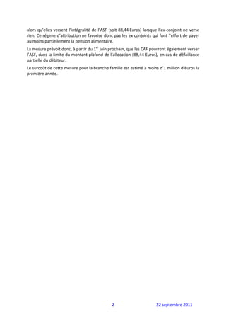 alors  qu’elles  versent  l’intégralité  de  l’ASF  (soit  88,44 Euros)  lorsque  l’ex‐conjoint  ne  verse 
rien. Ce régime d’attribution ne favorise donc pas les ex conjoints qui font l’effort de payer 
au moins partiellement la pension alimentaire.  
La mesure prévoit donc, à partir du 1er juin prochain, que les CAF pourront également verser 
l’ASF, dans la limite du montant plafond de l’allocation (88,44 Euros), en cas de défaillance 
partielle du débiteur.  
Le surcoût de cette mesure pour la branche famille est estimé à moins d’1 million d’Euros la 
première année. 
 




                                                    2                          22 septembre 2011 
 