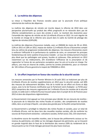  
    2. La maîtrise des dépenses 
 
Le  retour  à  l’équilibre  des  finances  sociales  passe  par  la  poursuite  d’une  politique 
volontariste de maîtrise des dépenses.  
 
La  maîtrise  des  dépenses  de  retraite  est  inscrite  depuis  la  réforme  de  2010  dans  une 
perspective  pluriannuelle  qui  produit  des  effets  progressifs  et  ne  nécessite  donc  pas  de 
réforme  complémentaire  au  cours  des  années  à  venir.  Le  montant  des  économies  pour 
l’ensemble des régimes de retraite est de 5,6 milliards d’Euros en 2012. Un suivi régulier de 
la  montée  en  charge  de  la  réforme  sera  assuré  dans  le  cadre  du  Comité  de  pilotage  des 
régimes de retraites (COPILOR).  
 
La  maîtrise  des  dépenses  d’assurance  maladie,  avec  un  ONDAM  de  moins  de  3%  en  2010, 
2,9% en 2011 et 2,8% en 2012, impose de réaliser 2,2 milliards d’Euros d’économies compte 
tenu du rythme de progression tendancielle des dépenses. Ces mesures d’économies visent 
à  renforcer  l'efficacité  et  la  performance  du  système  de  soins,  en  conservant  les  principes 
fondamentaux de notre système d’assurance maladie : un taux de remboursement d’autant 
plus  élevé  que  les  pathologies  sont  graves,  lourdes  et  coûteuses.  Elles  porteront  en  2012 
notamment  sur  les  médicaments,  afin  d’améliorer  l’efficience  de  la  prescription  et  de 
rapprocher  la  France  de  ses  partenaires  européens  pour  les  prix  et  la  prise  en  charge.  Par 
ailleurs, une mise en réserve de crédits, comme les années précédentes, pour un montant 
de  545 millions d’Euros garantira le respect de l’ONDAM en 2012. 
 
 
    3. Un effort important en faveur des recettes de la sécurité sociale 
 
Les  mesures  annoncées  par  le  Premier  Ministre  le  24  août  2011  se  traduiront  par  plus  de 
6 milliards  d’Euros  de  recettes  supplémentaires  en  2012  pour  la  sécurité  sociale,  soit  60% 
des  mesures  de  redressement  décidées.  Près  de  la  moitié  de  cet  effort  est  d’ores  et  déjà 
acquis, avec la loi de finances rectificative que le Parlement vient d’adopter. Le PLFSS pour 
2012 comportera des mesures augmentant de 2 milliards d’Euros les recettes de la sécurité 
sociale, le solde (soit 1 milliard d’Euros) trouvant place dans le projet de loi de finances pour 
2012 et dans des dispositions réglementaires.  
 
Le Gouvernement s’est appuyé sur trois principes pour décider de ces mesures de recettes : 
la  poursuite  de  la  réduction  des  niches  fiscales  et  sociales ;  des  compléments  de  recettes 
ciblés, dans un principe d’équité ; une place plus grande pour la fiscalité comportementale. 
 
Le  Gouvernement  a  privilégié  la  réduction  des  niches  fiscales  et  sociales,  pour  un  total  de 
4 milliards  d’Euros,  soit  les  deux  tiers  des  nouvelles  recettes  sociales,  afin  de  conforter  les 
sources de financement existantes : cotisations sociales, forfait social, CSG, C3S notamment. 
 
La deuxième source de nouvelles recettes, avec la hausse des prélèvements sociaux sur les 
revenus du patrimoine, est ciblée sur les ménages disposant de patrimoine, qui se trouvent 
en  grande  majorité  dans  le  haut  de  la  distribution  des  revenus  (50%  du  rendement  de  la 
mesure porte sur les 5 % de ménages percevant les plus hauts revenus). 


                                                     2                           22 septembre 2011 
 