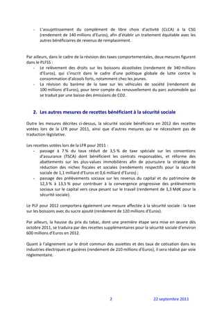 -   L’assujettissement  du  complément  de  libre  choix  d’activité  (CLCA)  à  la  CSG 
        (rendement de 140 millions d’Euros), afin d’établir un traitement équitable avec les 
        autres bénéficiaires de revenus de remplacement. 
 
 
Par ailleurs, dans le cadre de la révision des taxes comportementales, deux mesures figurent 
dans le PLFSS : 
    - Le  relèvement  des  droits  sur  les  boissons  alcoolisées  (rendement  de  340 millions 
        d’Euros),  qui  s’inscrit  dans  le  cadre  d’une  politique  globale  de  lutte  contre  la 
        consommation d’alcools forts, notamment chez les jeunes.  
    - La  révision  du  barème  de  la  taxe  sur  les  véhicules  de  société  (rendement  de 
        100 millions d’Euros), pour tenir compte du renouvellement du parc automobile qui 
        se traduit par une baisse des émissions de CO2. 
 
 
    2. Les autres mesures de recettes bénéficiant à la sécurité sociale 
 
Outre  les  mesures  décrites  ci‐dessus,  la  sécurité  sociale  bénéficiera  en  2012  des  recettes 
votées  lors  de  la  LFR  pour  2011,  ainsi  que  d’autres  mesures  qui  ne  nécessitent  pas  de 
traduction législative. 
 
Les recettes votées lors de la LFR pour 2011 : 
    - passage  à  7 %  du  taux  réduit  de  3,5 %  de  taxe  spéciale  sur  les  conventions 
         d’assurance  (TSCA)  dont  bénéficient  les  contrats  responsables,  et  réforme  des 
         abattements  sur  les  plus‐values  immobilières  afin  de  poursuivre  la  stratégie  de 
         réduction  des  niches  fiscales  et  sociales  (rendements  respectifs  pour  la  sécurité 
         sociale de 1,1 milliard d’Euros et 0,6 milliard d’Euros) ; 
    - passage  des  prélèvements  sociaux  sur  les  revenus  du  capital  et  du  patrimoine  de 
         12,3 %  à  13,5 %  pour  contribuer  à  la  convergence  progressive  des  prélèvements 
         sociaux sur le capital vers ceux pesant sur le travail (rendement de 1,3 Md€ pour la 
         sécurité sociale). 
 
Le PLF pour 2012 comportera également une mesure affectée à la sécurité sociale : la taxe 
sur les boissons avec du sucre ajouté (rendement de 120 millions d’Euros). 
 
Par  ailleurs,  la  hausse  du  prix  du  tabac,  dont  une  première  étape  sera  mise  en  œuvre  dès 
octobre 2011, se traduira par des recettes supplémentaires pour la sécurité sociale d’environ 
600 millions d’Euros en 2012. 
 
Quant  à  l’alignement  sur  le  droit  commun  des  assiettes  et  des  taux  de  cotisation  dans  les 
industries électriques et gazières (rendement de 210 millions d’Euros), il sera réalisé par voie 
réglementaire. 
 
 




                                                   2                          22 septembre 2011 
 