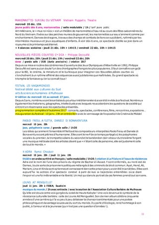 MARIONNETTES SUR EAU DU VIETNAM Vietnam Puppetry Theatre
11
mercredi 20 déc. 15h
jeune public dès 6 ans, marionnettes / salle modulable / 1h / tarif jeune public
Art millénaire,le « mua roinûoc» est un théâtre de marionnettes d’eau né au cours desfêtes saisonnières du
Nord du Vietnam.Fixées sur des perches munies de gouvernail,les marionnettes sur eaus’animent comme par
enchantement.Danses de dragons,travaux deschamps et combats de lions se succèdent,rythmés par les
intermèdes musicaux et jeux aquatiques d’enfants. À voir dès 6 ans, ce spectacle distille sa joie dans un
royaume oùle printemps estéternel.
+ 4 séances scolaires : jeudi 21 déc. 10h + 14h15 / vendredi 22 déc. 10h + 14h15
NOUVELLES PIÈCES COURTES Cie DCA – Philippe Decouflé
mercredi 20 déc. 20h / jeudi 21 déc. 19h / vendredi 22 déc. 20h
danse / grande salle / 1h30 (durée provisoire) / création 2017
Depuis sa mise enscène des cérémonies d'ouverture desJeux Olympiques d'Albertville en 1992,Philippe
Decouflé est sans aucun doute l’un des chorégraphes français lespluspopulaires.Ilfaut connaître son goût
pour la BD, le cinéma, la miniature et le burlesque pour imaginer ces Nouvelles pièces courtes où
s’enchaînent àun rythme effréné des séquences aussi jubilatoires que maîtrisées.Du grand spectacle où
triomphe la fantaisie qu’on luiconnaît tous !
FESTIVAL LES VAGAMONDES
festival dédié aux cultures du Sud
arts & sciences humaines à Mulhouse
6e édition du mercredi 10 au samedi 27 janv.
Depuis 5ans,nombreuxsontlesartistesdupourtourméditerranéenàavoirété invités àce festival.Nombreux
égalementleshistoriens,géographes,intellectuels avec lesquels nous abordons lesquestions de société qui
entrent enrésonnance avec lesspectacles présentés.
programmation complète àl’automne 2017 :concerts,spectacles,conférences,films,rencontres,expositions…
inauguration dufestival:10 janv.19h en entrée libre avecle vernissage de l’expositionde Cristina de Middel
PAOLO FRESU, A FILETTA, DANIELE DI BONAVENTURA
mercredi 10 janv. 20h
jazz, polyphonie corse / grande salle / 1h30
Les idées quianiment l’ensemble AFiletta et lescompositeurs-interprètes PaoloFresu et Daniele di
Bonaventura sont pétries d’humanisme.Elles sont le nerf de ce temps partagé où lespolyphonies
vocales du premier,la trompette solaire du secondet le bandonéon clair-obscur dutroisième forgent
une musique métissée dont lesartistes disent que « n’étantcelle de personne,elle estjustement celle
de tout le monde.»
X-ADRA Ramzi Choukair
mercredi 10 janv. 20h / jeudi 11 janv. 19h
théâtre en arabe surtitré en français / salle modulable / 1h20 / création à La Filature à l’issue de résidences
Adra est le nom de l’une des prisons du régime de Bachar el-Assad. Y sont enfermés, au nord-est de
Damas,toute sorte de prisonniers politiques mélangés à des criminels de droit commun.Ayat,Hend,Ali,
Mariam,Lina et Kinda sont syriennes et connaissent biencette prisonpour y avoir été incarcérées.Ellessont
aujourd’hui les actrices d’un spectacle construit à partir de leurs six trajectoires entremêlées où se disent
l’espoir et une foiinébranlable enla liberté.Un mot quidans le portrait de ces femmes prendtout sonsens.
LOUNIS AÏT MENGUELLET
jeudi 11 janv. 20h à l’ED&N, Sausheim
musique du monde / 2h avec entracte / avec le soutien de l’Association Culture Berbère de Mulhouse
Qu’elle est douce cette voix gorgée du soleil de Haute Kabylie ! Une voix devenue le symbole de la
résistance culturelle berbère :celle de Lounis Aït Menguellet.Son dernier albumcélèbre cinquante
années d’une carrière quil’a vu peu à peu délaisser la chansonsentimentale pour une poésie
philosophique et davantage soucieuse du sort du monde.Ily parle d’écologie,rend hommage à son
public,à l’amour et à la jeunesse (quin’estpas une questiond’années !).
 