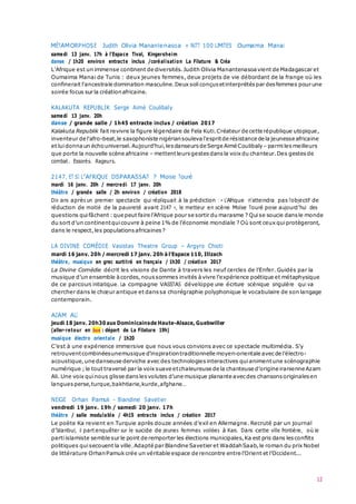 12
MÉTAMORPHOSE Judith Olivia Manantenasoa + NITT 100 LIMITES Oumaima Manai
samedi 13 janv. 17h à l’Espace Tival, Kingersheim
danse / 1h20 environ entracte inclus /coréalisation La Filature & Créa
L'Afrique est un immense continent de diversités.Judith Olivia Manantenasoa vient de Madagascar et
Oumaima Manai de Tunis : deux jeunes femmes, deux projets de vie débordant de la frange où les
confinerait l'ancestrale domination masculine.Deux soliconçus etinterprétés par desfemmes pour une
soirée focus sur la créationafricaine.
KALAKUTA REPUBLIK Serge Aimé Coulibaly
samedi 13 janv. 20h
danse / grande salle / 1h45 entracte inclus / création 2017
Kalakuta Republik fait revivre la figure légendaire de Fela Kuti.Créateur de cette république utopique,
inventeur de l'afro-beat,le saxophoniste nigériansouleva l'espritde résistance de la jeunesse africaine
et luidonna un échouniversel.Aujourd'hui,lesdanseurs de Serge Aimé Coulibaly – parmilesmeilleurs
que porte la nouvelle scène africaine – mettentleursgestes dansla voix du chanteur.Des gestes de
combat. Essorés. Rageurs.
2147, ET SI L’AFRIQUE DISPARAISSAIT ? Moïse Touré
mardi 16 janv. 20h / mercredi 17 janv. 20h
théâtre / grande salle / 2h environ / création 2018
Dix ans après un premier spectacle qui répliquait à la prédiction : « L'Afrique n'atteindra pas l'objectif de
réduction de moitié de la pauvreté avant 2147 », le metteur en scène Moïse Touré pose aujourd’hui des
questions quifâchent :que peut faire l’Afrique pour se sortir du marasme ? Quise soucie dans le monde
du sort d’un continentquicouvre à peine 1% de l’économie mondiale ? Où sont ceux quiprotègeront,
dans le respect,les populations africaines ?
LA DIVINE COMÉDIE Vasistas Theatre Group – Argyro Chioti
mardi 16 janv. 20h / mercredi 17 janv. 20h à l’Espace 110, Illzach
théâtre, musique en grec surtitré en français / 1h30 / création 2017
La Divine Comédie décrit les visions de Dante à travers les neuf cercles de l’Enfer. Guidés par la
musique d’un ensemble àcordes,noussommes invités àvivre l’expérience poétique et métaphysique
de ce parcours initiatique. La compagnie VASISTAS développe une écriture scénique singulière qui va
chercher dans le chœur antique et danssa chorégraphie polyphonique le vocabulaire de son langage
contemporain.
AZAM ALI
jeudi 18 janv. 20h30aux Dominicainsde Haute-Alsace, Guebwiller
(aller-retour en bus : départ de La Filature 19h)
musique électro orientale / 1h20
C’est à une expérience immersive que nous vous convions avec ce spectacle multimédia. S’y
retrouventcombinéesunemusique d’inspirationtraditionnelle moyen-orientale avec de l’électro-
acoustique, une danseuse derviche avec des technologies interactives quianimentune scénographie
numérique ;le tout traversé par la voix suave etchaleureuse de la chanteuse d’origine iranienne Azam
Ali. Une voix quinous glisse dans lesvolutes d’une musique planante avecdes chansons originales en
langues perse,turque,bakhtiarie,kurde,afghane…
NEIGE Orhan Pamuk – Blandine Savetier
vendredi 19 janv. 19h / samedi 20 janv. 17h
théâtre / salle modulable / 4h15 entracte inclus / création 2017
Le poète Ka revient en Turquie après douze années d’exil en Allemagne. Recruté par un journal
d’Istanbul, il part enquêter sur le suicide de jeunes femmes voilées à Kars. Dans cette ville frontière, où le
partiislamiste semble sur le point de remporter les élections municipales,Ka est pris dans lesconflits
politiques quisecouent la ville.Adapté par Blandine Savetier et WaddahSaab,le roman du prix Nobel
de littérature OrhanPamuk crée un véritable espace de rencontre entre l’Orient et l’Occident...
 