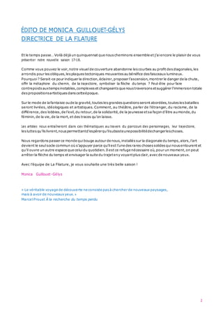 ÉDITO DE MONICA GUILLOUET-GÉLYS
2
DIRECTRICE DE LA FILATURE
Et le temps passe… Voilà déjà un quinquennat que nous cheminons ensemble et j’aiencore le plaisir de vous
présenter notre nouvelle saison 17-18.
Comme vous pouvez le voir,notre visuel de couverture abandonne lescourbes au profit desdiagonales,les
arrondis pour lesobliques,lesplaques tectoniques mouvantes au bénéfice desfaisceaux lumineux.
Pourquoi ? Serait-ce pour indiquer la direction,éclairer,proposer l’ascension,montrer le danger de la chute,
offrir la métaphore du chemin, de la trajectoire, symboliser la flèche du temps ? Peut-être pour faire
contrepoids auxtempsinstables,complexes et changeants que nous traversons etsuggérer l’immersion totale
despropositionsartistiques danscetteépoque.
Sur le mode de la fantaisie oude la gravité,toutes lesgrandes questions seront abordées,toutes lesbatailles
seront livrées, idéologiques et artistiques. Comment, au théâtre, parler de l’étranger, du racisme, de la
différence,des lobbies,de l’exil,du retour,de la solidarité,de la jeunesse etsa façon d’être aumonde,du
féminin,de la vie,de la mort,et des traces qu’on laisse.
Les artistes nous entraîneront dans ces thématiques au travers du parcours des personnages, leur trajectoire,
lesluttes qu’ilslivrent,nous permettantd’espérerqu’ilsubsisteunepossibilitédechangerleschoses.
Nous regardons passer ce monde quibouge autour de nous,installés sur la diagonale du temps,alors,l’art
devient le seul socle commun où s’appuyer parce qu’ilest l’une desrares choses solides quinous entourent et
qu’il ouvre un autre espace que celuidu quotidien.Ilest ce refuge nécessaire où,pour un moment,on peut
arrêter la flèche du temps et envisager la suite du trajeteny voyantplus clair,avecde nouveaux yeux.
Avec l’équipe de La Filature, je vous souhaite une très belle saison !
Monica Guillouet-Gélys
« Le véritable voyage de découverte ne consiste pas à chercher de nouveaux paysages,
mais à avoir de nouveaux yeux.»
Marcel Proust À la recherche du temps perdu
 