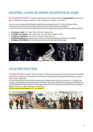 LES EXTRAS : LA FILATURE EMMÈNE SES SPECTATEURS EN BUS
21
Chez ses partenaires : la Scène nationale invite son public à découvrir 5 spectacles à La Kaserne à
Bâle, au Théâtre de Freiburg, au Maillon et TNS à Strasbourg, à l’Espace 110 à Illzach.
Chacune de cespropositions fait partie intégrante de la programmation 17-18de La Filature,Scène
nationale,et peut être prise dansl’abonnement (dans la limite des placesdisponibles).
Unaller-retourenbusestprévuaudépartdeLaFilature pourBâle,FreiburgetStrasbourg(supplémentde 5€).
 à La Kaserne, Bâle : The Great Tamer de Dimitris Papaioannou
 au Théâtre de Freiburg : We’re pretty fuckin’ far from okay de Lisbeth Gruwez
 au Maillon à Strasbourg : Ça ira (1), fin de louis de Joël Pommerat
 auTNSàStrasbourg :Lerécitd’unhommeinconnud’AnatoliVassiliev,d’aprèsAntonTchekhov
 à l’Espace 110à Illzach: LorettaStrongde Copi misenscènepar GaëlLeveugle
LA CULTURE POUR TOUS
Chaque année La Filature,Scène nationale – Mulhouse,développe une multitude d’actions culturelles
en direction de scolaires,d’associations,d’entreprises,de personnes ensituation de handicapou issues de
milieux sociaux défavorisés.
Un volet important de ces activités s’adresse aux collégiens dans le cadre du parcours « La Filature au
collège » quibénéficie du soutien particulier de l’Action Culturelle en Milieu Scolaire d’Alsace (ACMISA)et du
conseil départemental duHaut-Rhin.Depuisseptembre 2011,lespropositions ontété élargies aux lycéeset
établissements du 1er degré (maternelles et primaires).
bilan des actions culturelles 16-17 – voir page 27
 