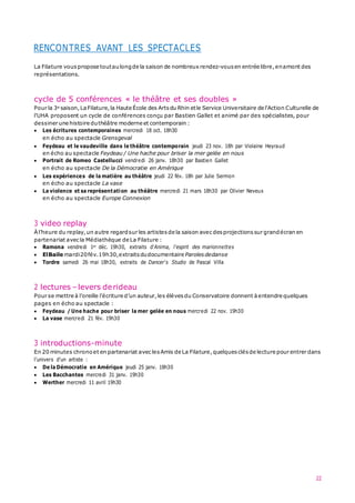 22
RENCONTRES AVANT LES SPECTACLES
La Filature vous propose toutaulongde la saison de nombreux rendez-vous en entrée libre,enamont des
représentations.
cycle de 5 conférences « le théâtre et ses doubles »
Pour la 3e saison,LaFilature,la Haute École des Artsdu Rhin etle Service Universitaire de l'Action Culturelle de
l'UHA proposent un cycle de conférences conçu par Bastien Gallet et animé par des spécialistes, pour
dessiner une histoire duthéâtre moderne et contemporain :
 Les écritures contemporaines mercredi 18 oct. 18h30
en écho au spectacle Grensgeval
 Feydeau et le vaudeville dans le théâtre contemporain jeudi 23 nov. 18h par Violaine Heyraud
en écho au spectacle Feydeau / Une hache pour briser la mer gelée en nous
 Portrait de Romeo Castellucci vendredi 26 janv. 18h30 par Bastien Gallet
en écho au spectacle De la Démocratie en Amérique
 Les expériences de la matière au théâtre jeudi 22 fév. 18h par Julie Sermon
en écho au spectacle La vase
 La violence et sa représentation au théâtre mercredi 21 mars 18h30 par Olivier Neveux
en écho au spectacle Europe Connexion
3 video replay
Àl’heure du replay,un autre regardsur les artistes de la saison avec desprojections sur grandécran en
partenariat avec la Médiathèque de La Filature :
 Ramona vendredi 1er déc. 19h30, extraits d'Anima, l'esprit des marionnettes
 ElBaile mardi20fév.19h30,extraits dudocumentaire Parolesdedanse
 Tordre samedi 26 mai 18h30, extraits de Dancer's Studio de Pascal Villa
2 lectures –levers derideau
Pour se mettre à l’oreille l’écriture d’un auteur,les élèves du Conservatoire donnent à entendre quelques
pages en écho au spectacle :
 Feydeau / Une hache pour briser la mer gelée en nous mercredi 22 nov. 19h30
 La vase mercredi 21 fév. 19h30
3 introductions-minute
En 20 minutes chrono et en partenariat avec lesAmis de La Filature,quelques clésde lecture pour entrer dans
l’univers d’un artiste :
 De la Démocratie en Amérique jeudi 25 janv. 18h30
 Les Bacchantes mercredi 31 janv. 19h30
 Werther mercredi 11 avril 19h30
 