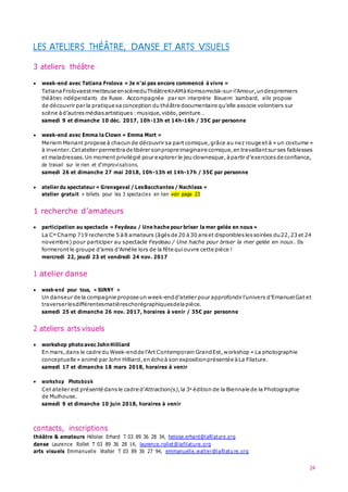 24
LES ATELIERS THÉÂTRE, DANSE ET ARTS VISUELS
3 ateliers théâtre
 week-end avec Tatiana Frolova « Je n’ai pas encore commencé à vivre »
Tatiana Frolovaestmetteuse enscèneduThéâtreKnAMàKomsomolsk-sur-l’Amour,undespremiers
théâtres indépendants de Russie. Accompagnée par son interprète Bleuenn Isambard, elle propose
de découvrir par la pratique sa conception du théâtre documentaire qu’elle associe volontiers sur
scène àd’autres médias artistiques :musique,vidéo,peinture…
samedi 9 et dimanche 10 déc. 2017, 10h-13h et 14h-16h / 35€ par personne
 week-end avec Emma la Clown « Emma Mort »
Meriem Menant propose à chacun de découvrir sa part comique,grâce au nez rouge et à « un costume »
à inventer.Cetatelier permettra de libérer sonpropre imaginaire comique,en travaillantsur ses faiblesses
et maladresses.Un moment privilégié pour explorer le jeu clownesque,àpartir d’exercices de confiance,
de travail sur le rien et d’improvisations.
samedi 26 et dimanche 27 mai 2018, 10h-13h et 14h-17h / 35€ par personne
 atelier du spectateur « Grensgeval / LesBacchantes / Nachlass »
atelier gratuit + billets pour les 3 spectacles en lien voir page 23
1 recherche d’amateurs
 participation au spectacle « Feydeau / Une hache pour briser la mer gelée en nous »
La Cie Champ 719 recherche 5 à 8 amateurs (âgés de 20 à30 anset disponibles lessoirées du22,23 et 24
novembre) pour participer au spectacle Feydeau / Une hache pour briser la mer gelée en nous. Ils
formeront le groupe d’amis d’Amélie lors de la fête quiouvre cette pièce !
mercredi 22, jeudi 23 et vendredi 24 nov. 2017
1 atelier danse
 week-end pour tous, « SUNNY »
Un danseur de la compagnie propose un week-endd’atelier pour approfondir l’univers d’Emanuel Gat et
traverserlesdifférentesmatièreschorégraphiquesdelapièce.
samedi 25 et dimanche 26 nov. 2017, horaires à venir / 35€ par personne
2 ateliers arts visuels
 workshop photo avec JohnHilliard
En mars,dans le cadre du Week-endde l’Art Contemporain GrandEst,workshop « La photographie
conceptuelle » animé par John Hilliard,en échoà son expositionprésentée à La Filature.
samedi 17 et dimanche 18 mars 2018, horaires à venir
 workshop Photobook
Cet atelier est présenté dans le cadre d’Attraction(s),la 3e édition de la Biennale de la Photographie
de Mulhouse.
samedi 9 et dimanche 10 juin 2018, horaires à venir
contacts, inscriptions
théâtre & amateurs Héloïse Erhard T 03 89 36 28 34, heloise.erhard@lafilature.org
danse Laurence Rollet T 03 89 36 28 14, laurence.rollet@lafilature.org
arts visuels Emmanuelle Walter T 03 89 36 27 94, emmanuelle.walter@lafilature.org
 