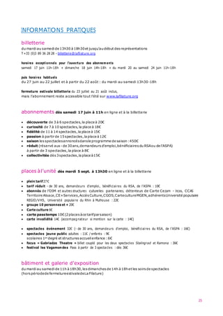 25
INFORMATIONS PRATIQUES
billetterie
du mardiau samedide 13h30 à18h30et jusqu’audébut desreprésentations
T +33 (0)3 89 36 28 28 –billetterie@lafilature.org
horaires exceptionnels pour l’ouverture des abonnem ents
samedi 17 juin 11h-18h + dimanche 18 juin 14h-18h + du mardi 20 au samedi 24 juin 11h-18h
puis horaires habituels
du 27 juin au 22 juillet et à partir du 22 août : du mardi au samedi 13h30-18h
fermeture estivale billetterie du 23 juillet au 21 août inclus,
mais l’abonnement reste accessible tout l’été sur www.lafilature.org
abonnements dès samedi 17 juin à 11h en ligne et à la billetterie
 découverte de 3 à 6 spectacles,la place à 20€
 curiosité de 7 à 10 spectacles,la place à 18€
 fidélité de 11 à 14 spectacles,la place à 15€
 passion à partir de 15spectacles,la place à12€
 saison lesspectaclesannoncésdansle programme de saison :450€
 réduit (réservé aux -de 30ans,demandeurs d’emploi,bénéficiaires du RSAou de l’ASPA)
à partir de 3 spectacles, la place à 8€
 collectivités dès3spectacles,laplace à15€
places àl’unité dès mardi 5 sept. à 13h30 en ligne et à la billetterie
 plein tarif27€
 tarif réduit - de 30 ans, demandeurs d’emploi, bénéficiaires du RSA, de l’ASPA : 10€
 abonnés de l’OSM et autres structures culturelles partenaires, détenteurs de Carte Cezam – Ircos, CCAS
Territoire Alsace,CE+Services,AccèsCulture,CGOS,CartecultureMGEN,adhérentsUniversité populaire
REGIO/VHS, Université populaire du Rhin à Mulhouse : 22€
 groupe 10 personnes et + 20€
 Carte culture 6€
 carte passtemps 10€(2places àce tarifparsaison)
 carte invalidité 14€ (accompagnateur si mention sur la carte : 14€)
 spectacles événement 32€ (- de 30 ans, demandeurs d’emploi, bénéficiaires du RSA, de l’ASPA : 16€)
 spectacles jeune public adultes : 11€ / enfants : 9€
scolaires 1er degré et structures accueilenfance :6€
 focus « Gabriadze Theatre » billet couplé pour les deux spectacles Stalingrad et Ramona : 36€
 festival les Vagamondes Pass à partir de 3 spectacles : dès 36€
bâtiment et galerie d’exposition
du mardiau samedi de 11h à18h30,lesdimanches de 14h à18het les soirsde spectacles
(horspériodede fermetureestivaledeLa Filature)
 