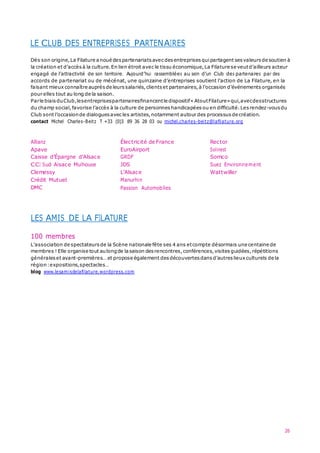 26
LE CLUB DES ENTREPRISES PARTENAIRES
Dès son origine,La Filature anoué despartenariats avec desentreprises quipartagent sesvaleurs de soutien à
la création et d’accès à la culture.En lien étroit avec le tissu économique,La Filature se veutd’ailleurs acteur
engagé de l’attractivité de son territoire. Aujourd’hui rassemblées au sein d’un Club des partenaires par des
accords de partenariat ou de mécénat, une quinzaine d’entreprises soutient l’action de La Filature, en la
faisant mieux connaître auprès de leurssalariés,clients et partenaires,à l’occasion d’événements organisés
pour elles tout au long de la saison.
Parle biaisduClub,lesentreprisespartenairesfinancentle dispositif« AtoutFilature»qui,avecdesstructures
du champ social,favorise l’accès à la culture de personnes handicapées ou en difficulté.Lesrendez-vousdu
Club sont l’occasionde dialogues avecles artistes,notamment autour des processus de création.
contact Michel Charles-Beitz T +33 (0)3 89 36 28 03 ou michel.charles-beitz@lafilature.org
Allianz
Apave
Caisse d’Épargne d’Alsace
CCI Sud Alsace Mulhouse
Clemessy
Crédit Mutuel
DMC
Électricité de France
EuroAirport
GRDF
JDS
L’Alsace
Manurhin
Passion Automobiles
Rector
Solinest
Somco
Suez Environnement
Wattwiller
LES AMIS DE LA FILATURE
100 membres
L’association de spectateurs de la Scène nationale fête ses 4 ans etcompte désormais une centaine de
membres ! Elle organise tout aulongde lasaison desrencontres,conférences,visites guidées,répétitions
générales et avant-premières… et propose également desdécouvertes dansd’autres lieux culturels de la
région:expositions,spectacles…
blog www.lesamisdelafilature.wordpress.com
 