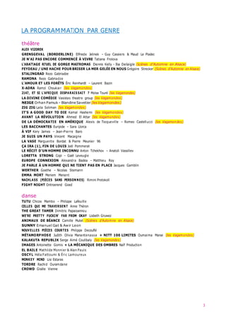 3
LA PROGRAMMATION PAR GENRE
théâtre
ALEX VIZOREK
GRENSGEVAL (BORDERLINE) Elfriede Jelinek – Guy Cassiers & Maud Le Pladec
JE N’AI PAS ENCORE COMMENCÉ À VIVRE Tatiana Frolova
L’ABATTAGE RITUEL DE GORGE MASTROMAS Dennis Kelly – Illia Delaigle (Scènes d’Automne en Alsace)
FEYDEAU / UNE HACHE POUR BRISER LA MER GELÉE EN NOUS Grégoire Strecker (Scènes d’Automne en Alsace)
STALINGRAD Rezo Gabriadze
RAMONA Rezo Gabriadze
L’AMOUR ET LES FORÊTS Éric Reinhardt – Laurent Bazin
X-ADRA Ramzi Choukair (les Vagamondes)
2147, ET SI L’AFRIQUE DISPARAIS SAIT ? Moïse Touré (les Vagamondes)
LA DIVINE COMÉDIE Vasistas theatre group (les Vagamondes)
NEIGE Orhan Pamuk – Blandine Savetier (lesVagamondes)
ZIG ZIG Laila Soliman (les Vagamondes)
IT’S A GOOD DAY TO DIE Kamal Hashemi (les Vagamondes)
AVANT LA RÉVOLUTION Ahmed El Attar (les Vagamondes)
DE LA DÉMOCRATIE EN AMÉRIQUE Alexis de Tocqueville – Romeo Castellucci (les Vagamondes)
LES BACCHANTES Euripide – Sara Llorca
À VIF Kery James – Jean-Pierre Baro
JE SUIS UN PAYS Vincent Macaigne
LA VASE Marguerite Bordat & Pierre Meunier 96
ÇA IRA (1), FIN DE LOUIS Joël Pommerat
LE RÉCIT D’UN HOMME INCONNU Anton Tchekhov – Anatoli Vassiliev
LORETTA STRONG Copi – Gaël Leveugle
EUROPE CONNEXION Alexandra Badea – Matthieu Roy
JE PARLE À UN HOMME QUI NE TIENT PAS EN PLACE Jacques Gamblin
WERTHER Goethe – Nicolas Stemann
EMMA MORT Meriem Menant
NACHLASS (PIÈCES SANS PERSONNES) Rimini Protokoll
FIGHT NIGHT Ontroerend Goed
danse
TUTU Chicos Mambo – Philippe Lafeuille
CELLES QUI ME TRAVERSENT Anne Théron
THE GREAT TAMER Dimitris Papaioannou
WE’RE PRETTY FUCKIN’ FAR FROM OKAY Lisbeth Gruwez
ANIMAUX DE BÉANCE Camille Mutel (Scènes d’Automne en Alsace)
SUNNY Emanuel Gat & Awir Leon
NOUVELLES PIÈCES COURTES Philippe Decouflé
MÉTAMORPHOSE Judith Olivia Manantenasoa + NITT 100 LIMITES Oumaima Manai (les Vagamondes)
KALAKUTA REPUBLIK Serge Aimé Coulibaly (les Vagamondes)
IMAGES Antoinette Gomis + LA MÉCANIQUE DES OMBRES Naïf Production
EL BAILE Mathilde Monnier & Alan Pauls
OSCYL Héla Fattoumi & Éric Lamoureux
MONKEY MIND Lisi Estaras
TORDRE Rachid Ouramdane
CROWD Gisèle Vienne
 