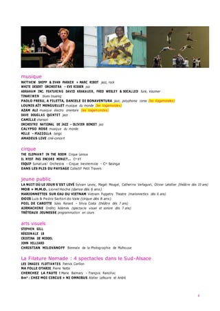 4
musique
MATTHEW SHIPP & EVAN PARKER + MARC RIBOT jazz, rock
WHITE DESERT ORCHESTRA – EVE RISSER jazz
ABRAHAM INC. FEATURING DAVID KRAKAUER, FRED WESLEY & SOCALLED funk, klezmer
TINARIWEN blues touareg
PAOLO FRESU, A FILETTA, DANIELE DI BONAVENTURA jazz, polyphonie corse (les Vagamondes)
LOUNIS AÏT MENGUELLET musique du monde (les Vagamondes)
AZAM ALI musique électro orientale (les Vagamondes)
DAVE DOUGLAS QUINTET jazz
CAMILLE chanson
ORCHESTRE NATIONAL DE JAZZ – OLIVIER BENOIT jazz
CALYPSO ROSE musique du monde
MILLE – PIAZZOLLA tango
AMADEUS LIVE ciné-concert
cirque
THE ELEPHANT IN THE ROOM Cirque Leroux
IL N’EST PAS ENCORE MINUIT... Cie XY
ESQUIF Surnatural Orchestra – Cirque Inextremiste – Cie Basinga
DANS LES PLIS DU PAYSAGE Collectif Petit Travers
jeune public
LA NUIT OÙ LE JOUR S’EST LEVÉ Sylvain Levey, Magali Mougel, Catherine Verlaguet, Olivier Letellier (théâtre dès 10 ans)
MOB + M.M.O. Lionel Hoche (danse dès 6 ans)
MARIONNETTES SUR EAU DU VIETNAM Vietnam Puppetry Theatre (marionnettes dès 6 ans)
DOIS Luis & Pedro Sartori do Vale (cirque dès 8 ans)
POIL DE CAROTTE Jules Renard – Silvia Costa (théâtre dès 7 ans)
AIRMACHINE Ondřej Adámek (spectacle visuel et sonore dès 7 ans)
TRÉTEAUX JEUNESSE programmation en cours
arts visuels
STEPHEN GILL
RÉGIONALE 18
CRISTINA DE MIDDEL
JOHN HILLIARD
CHRISTIAN MILOVANOFF Biennale de la Photographie de Mulhouse
La Filature Nomade : 4 spectacles dans le Sud-Alsace
LES IMAGES FLOTTANTES Patrick Corillon
MA FOLLE OTARIE Pierre Notte
CHERCHEZ LA FAUTE ! Marie Balmary – François Rancillac
8m3 : CHEZ MOI CIRCUS + NI OMNIBUS Atelier Lefeuvre et André
 