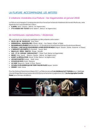 6
LA FILATURE ACCOMPAGNE LES ARTISTES
2 créations mondiales à La Filature :les Vagamondes en janvier 2018
La Filature accompagne 2 compagnies dans leur travail par le biaisde résidences de travailà Mulhouse,mais
égalementen coproduisant leur pièce :
 X-ADRA Ramzi Choukair (festival les Vagamondes)
 IT’S A GOOD DAY TO DIE Kamal Hashemi (festival les Vagamondes)
de nombreuses coproductions / résidences
Elle coproduit une dizaine de spectacles qu’elle présente cette saison :
 CELLES QUI ME TRAVERS ENT Anne Théron
 GRENSGEVAL (BORDERLINE) Elfriede Jelinek – Guy Cassiers & Maud Le Pladec
 DUSANGAUX LÈVRESMathias Moritz–Cie Dinoponera/HowlFactory(Scènes d’automneenAlsace)
 FEYDEAU / UNE HACHE POUR BRISER LA MER GELÉE EN NOUS Grégoire Strecker (Scènes d’automne en Alsace)
 L’AMOUR ET LES FORÊTS Éric Reinhardt –Laurent Bazin
 NOUVELLES PIÈCES COURTES Philippe Decouflé
 2147, ET SI L’AFRIQUE DISPARAIS SAIT ? Moïse Touré (festival les Vagamondes)
 NEIGE Orhan Pamuk – Blandine Savetier (festival les Vagamondes)
 AVANT LA RÉVOLUTION Ahmed El Attar (festival les Vagamondes)
 LES BACCHANTES Euripide – Sarah Llorca
 JE SUIS UN PAYS Vincent Macaigne
 LA VASE Marguerite Bordat & Pierre Meunier
 JE PARLE À UN HOMME QUI NE TIENT PAS EN PLACE Jacques Gamblin
 CROWD Gisèle Vienne
Pour les Scènesd’Automne en Alsace 2017,LaFilaturea accueilli enrésidence la Cie Kalistopour L’abattage
rituelde Gorge Mastromas (septembre2016)etprochainement(septembre 2017)lachorégraphe Camille
Mutel pour Animaux de béance.
 
