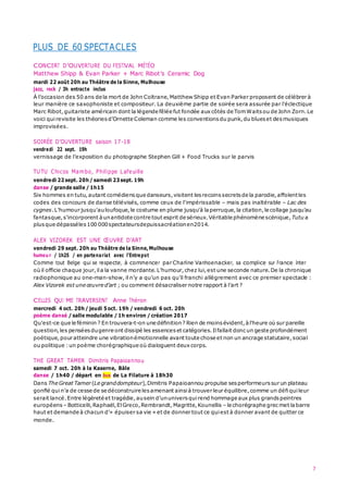 7
PLUS DE 60 SPECTACLES
CONCERT D’OUVERTURE DU FESTIVAL MÉTÉO
Matthew Shipp & Evan Parker + Marc Ribot’s Ceramic Dog
mardi 22 août 20h au Théâtre de la Sinne, Mulhouse
jazz, rock / 3h entracte inclus
À l’occasion des 50 ans de la mort de John Coltrane,Matthew Shipp et Evan Parker proposent de célébrer à
leur manière ce saxophoniste et compositeur. La deuxième partie de soirée sera assurée par l’éclectique
Marc Ribot,guitariste américain dont la légende fêlée fut fondée aux côtés de TomWaits ou de John Zorn.Le
voici quirevisite les théories d’Ornette Coleman comme les conventions du punk,du blues et desmusiques
improvisées.
SOIRÉE D’OUVERTURE saison 17-18
vendredi 22 sept. 19h
vernissage de l’exposition du photographe Stephen Gill + Food Trucks sur le parvis
TUTU Chicos Mambo, Philippe Lafeuille
vendredi 22sept. 20h/ samedi 23sept. 19h
danse / grande salle / 1h15
Six hommes en tutu,autant comédiens que danseurs,visitent lesrecoins secrets de la parodie,affolentles
codes des concours de danse télévisés, comme ceux de l'impérissable – mais pas inaltérable – Lac des
cygnes.L'humour jusqu'auloufoque,le costume en plume jusqu'à laperruque,la citation,le collage jusqu'au
fantasque,s'incorporent àunantidote contre tout esprit de sérieux.Véritable phénomène scénique,Tutu a
plusque dépasséles100 000spectateursdepuissacréationen2014.
ALEX VIZOREK EST UNE ŒUVRE D’ART
vendredi 29 sept. 20h au Théâtre de la Sinne,Mulhouse
humou r / 1h25 / en partenariat avec l’Entrepot
Comme tout Belge qui se respecte, à commencer par Charline Vanhoenacker, sa complice sur France Inter
où il officie chaque jour,ila la vanne mordante.L’humour,chez lui,est une seconde nature.De la chronique
radiophonique au one-man-show, il n’y a qu’un pas qu’il franchi allègrement avec ce premier spectacle :
Alex Vizorek est une œuvre d’art ; ou comment désacraliser notre rapport à l’art ?
CELLES QUI ME TRAVERSENT Anne Théron
mercredi 4 oct. 20h/ jeudi 5oct. 19h / vendredi 6 oct. 20h
poème dansé / salle modulable / 1h environ / création 2017
Qu'est-ce que le féminin ? En trouvera-t-on une définition? Rien de moinsévident,à l'heure où sur pareille
question,les pensées dugenre ont dissipé les essences et catégories.Ilfallait donc un geste profondément
poétique,pour atteindre une vibrationémotionnelle avant toute chose et non un ancrage statutaire,social
ou politique :un poème chorégraphique où dialoguent deux corps.
THE GREAT TAMER Dimitris Papaioannou
samedi 7 oct. 20h à la Kaserne, Bâle
danse / 1h40 / départ en bus de La Filature à 18h30
Dans The Great Tamer (Le granddompteur),Dimitris Papaioannou propulse sesperformeurs sur un plateau
gonflé quin’a de cesse de se déconstruire lesamenant ainsià trouver leur équilibre,comme un défiquileur
serait lancé.Entre légèreté et tragédie,ausein d’ununivers quirend hommage aux plus grandspeintres
européens – Botticelli,Raphaël,ElGreco,Rembrandt,Magritte,Kounellis – le chorégraphe grecmet labarre
haut et demande à chacun d’«  épuiser sa vie » et de donner tout ce quiest à donner avant de quitter ce
monde.
 