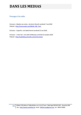 11 ©Mehdi TAZI édité par TheBookEdition.com à LILLE,France - Dépôt légal 2009 MO 3045 – Novembre 2009
site : http://www.mehditazi.tk email : Mehdi.tazi@gmail.com tel : 0663719005
DANS LES MEDIAS
Passages à la radio
Emission « Abattez vos cartes » de Karim Douichi vendredi 7 mai 2010
Podcast : http://marocaudio.com/Mehdi_Md_Tazi/
Emission « Superflu » de Habib Hemch vendredi 21 mai 2010
Emission : « Inter Soir » de Latifa Id.Massaou vendredi 22 octobre 2010
Podcast : http://audioblog.arteradio.com//interviews/
 
