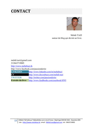 13 ©Mehdi TAZI édité par TheBookEdition.com à LILLE,France - Dépôt légal 2009 MO 3045 – Novembre 2009
site : http://www.mehditazi.tk email : Mehdi.tazi@gmail.com tel : 0663719005
CONTACT
Mehdi TAZI
auteur du blog qui devint un livre.
mehdi.tazi@gmail.com
212663719005
http://www.mehditazi.tk
http://www.facebook.com/passiondcrire
LINKEDIN http://www.linkedin.com/in/mehditazi
CV http://www.doyoubuzz.com/mehdi-tazi
TWITTER http://twitter.com/passiondcrire
Extraits du livre http://www.feedbooks.com/userbook/8593
 