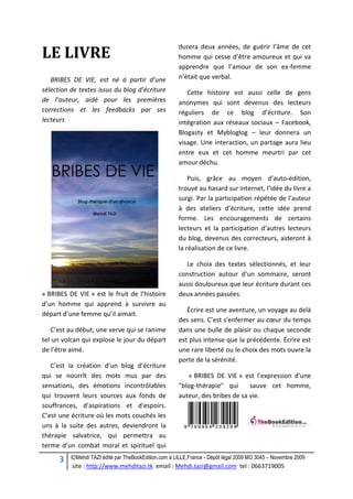 3 ©Mehdi TAZI édité par TheBookEdition.com à LILLE,France - Dépôt légal 2009 MO 3045 – Novembre 2009
site : http://www.mehditazi.tk email : Mehdi.tazi@gmail.com tel : 0663719005
LE LIVRE
BRIBES DE VIE, est né à partir d’une
sélection de textes issus du blog d’écriture
de l’auteur, aidé pour les premières
corrections et les feedbacks par ses
lecteurs
« BRIBES DE VIE » est le fruit de l’histoire
d’un homme qui apprend à survivre au
départ d’une femme qu’il aimait.
C’est au début, une verve qui se ranime
tel un volcan qui explose le jour du départ
de l’être aimé.
C’est la création d’un blog d’écriture
qui se nourrît des mots mus par des
sensations, des émotions incontrôlables
qui trouvent leurs sources aux fonds de
souffrances, d'aspirations et d'espoirs.
C’est une écriture où les mots couchés les
uns à la suite des autres, deviendront la
thérapie salvatrice, qui permettra au
terme d’un combat moral et spirituel qui
durera deux années, de guérir l’âme de cet
homme qui cesse d’être amoureux et qui va
apprendre que l’amour de son ex-femme
n’était que verbal.
Cette histoire est aussi celle de gens
anonymes qui sont devenus des lecteurs
réguliers de ce blog d’écriture. Son
intégration aux réseaux sociaux – Facebook,
Blogasty et Mybloglog – leur donnera un
visage. Une interaction, un partage aura lieu
entre eux et cet homme meurtri par cet
amour déchu.
Puis, grâce au moyen d’auto-édition,
trouvé au hasard sur internet, l’idée du livre a
surgi. Par la participation répétée de l’auteur
à des ateliers d’écriture, cette idée prend
forme. Les encouragements de certains
lecteurs et la participation d’autres lecteurs
du blog, devenus des correcteurs, aideront à
la réalisation de ce livre.
Le choix des textes sélectionnés, et leur
construction autour d’un sommaire, seront
aussi douloureux que leur écriture durant ces
deux années passées.
Écrire est une aventure, un voyage au delà
des sens. C’est s'enfermer au cœur du temps
dans une bulle de plaisir ou chaque seconde
est plus intense que la précédente. Écrire est
une rare liberté ou le choix des mots ouvre la
porte de la sérénité.
« BRIBES DE VIE » est l’expression d'une
"blog-thérapie" qui sauve cet homme,
auteur, des bribes de sa vie.
 