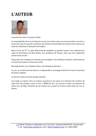 4 ©Mehdi TAZI édité par TheBookEdition.com à LILLE,France - Dépôt légal 2009 MO 3045 – Novembre 2009
site : http://www.mehditazi.tk email : Mehdi.tazi@gmail.com tel : 0663719005
L’AUTEUR
La passion des mots m’a toujours habité.
Les impondérables de la vie ont façonné en moi une certaine verve, que je trouve plaisir à coucher, à
travers des mots mus par dés sensations, des émotions incontrôlables qui trouvent leurs sources aux
fonds de souffrances, d'aspirations et d'espoirs.
Déjà en cours de 4ème
au lycée Maimonide de Casablanca, je guettais toujours avec impatience les
sujets de dissertations de Mme Bertha, mon professeur de français, parce que mon imagination
prenait toute son aise.
Depuis deux ans, je blogue par nécessité, pour échapper à une souffrance intérieure, celle laissée par
une femme qui quitte un homme qui l’aime.
Mon blog devient, mon confident intime, mon thérapeute silencieux.
Un jour, je me découvre des lecteurs, le blog grandît et se propage lentement à travers les pensées
de lecteurs réguliers.
Je cherche à parler, je trouve des gens attentifs.
Une magie va s’opérer entre ces lecteurs anonymes et cet auteur à la recherche de lui-même. De
cette union des pensées, naîtra un livre : « BRIBES DE VIE » qui raconte à travers une sélection de
textes issus du blog, l’évolution de cet homme qui se guérit de l’amour verbal laissé par son ex-
femme.
 