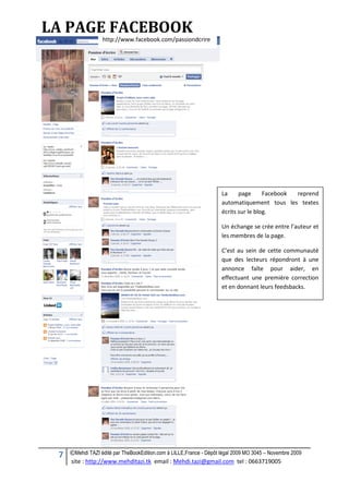 7 ©Mehdi TAZI édité par TheBookEdition.com à LILLE,France - Dépôt légal 2009 MO 3045 – Novembre 2009
site : http://www.mehditazi.tk email : Mehdi.tazi@gmail.com tel : 0663719005
http://www.facebook.com/passiondcrire
LA PAGE FACEBOOK
La page Facebook reprend
automatiquement tous les textes
écrits sur le blog.
Un échange se crée entre l’auteur et
les membres de la page.
C’est au sein de cette communauté
que des lecteurs répondront à une
annonce faîte pour aider, en
effectuant une première correction
et en donnant leurs feedsbacks.
 