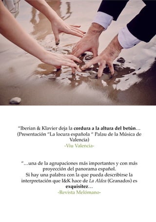 “Iberian & Klavier deja la cordura a la altura del betún…
(Presentación “La locura española “ Palau de la Música de
Valencia)
-Viu Valencia-
“…una de la agrupaciones más importantes y con más
proyección del panorama español.
Si hay una palabra con la que pueda describirse la
interpretación que I&K hace de La Aldea (Granados) es
exquisitez…
-Revista Melómano-
 
